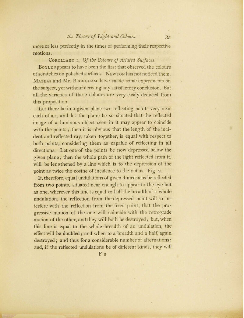 more or less perfectly in the times of performing their respective motions. Corollary i. Of the Colours of striated Surfaces. Boyle appears to have been the first that observed the colours of scratches on polished surfaces. Newton has not noticed them. Mazeas and Mr. Brougham have made some experiments on the subject, yet without deriving any satisfactory conclusion. But all the varieties of these colours are very easily deduced from this proposition. Let there be in a given plane two reflecting points very near each other, and let the plane be so situated that the reflected image of a luminous object seen in it may appear to coincide with the points ; then it is obvious that the length of the inci- dent and reflected ray, taken together, is equal with respect to both points, considering them as capable of reflecting in all directions. Let one of the points be now depressed below the given plane; then the whole path of the light reflected from it, will be lengthened by a line which is to the depression of the point as twice the cosine of incidence to the radius. Fig. 2. If, therefore, equal undulations of given dimensions be reflected from two points, situated near enough to appear to the eye but as one, wherever this line is equal to half the breadth of a whole undulation, the reflection from the depressed point will so in- terfere with the reflection from the fixed point, that the pro- gressive motion of the one will coincide with the retrograde motion of the other, and they will both be destroyed ; but, when this line is equal to the whole breadth of an undulation, the effect will be doubled ; and when to a breadth and a half, again destroyed ; and thus for a considerable number of alternations; and, if the reflected undulations be of different kinds, they will Fa