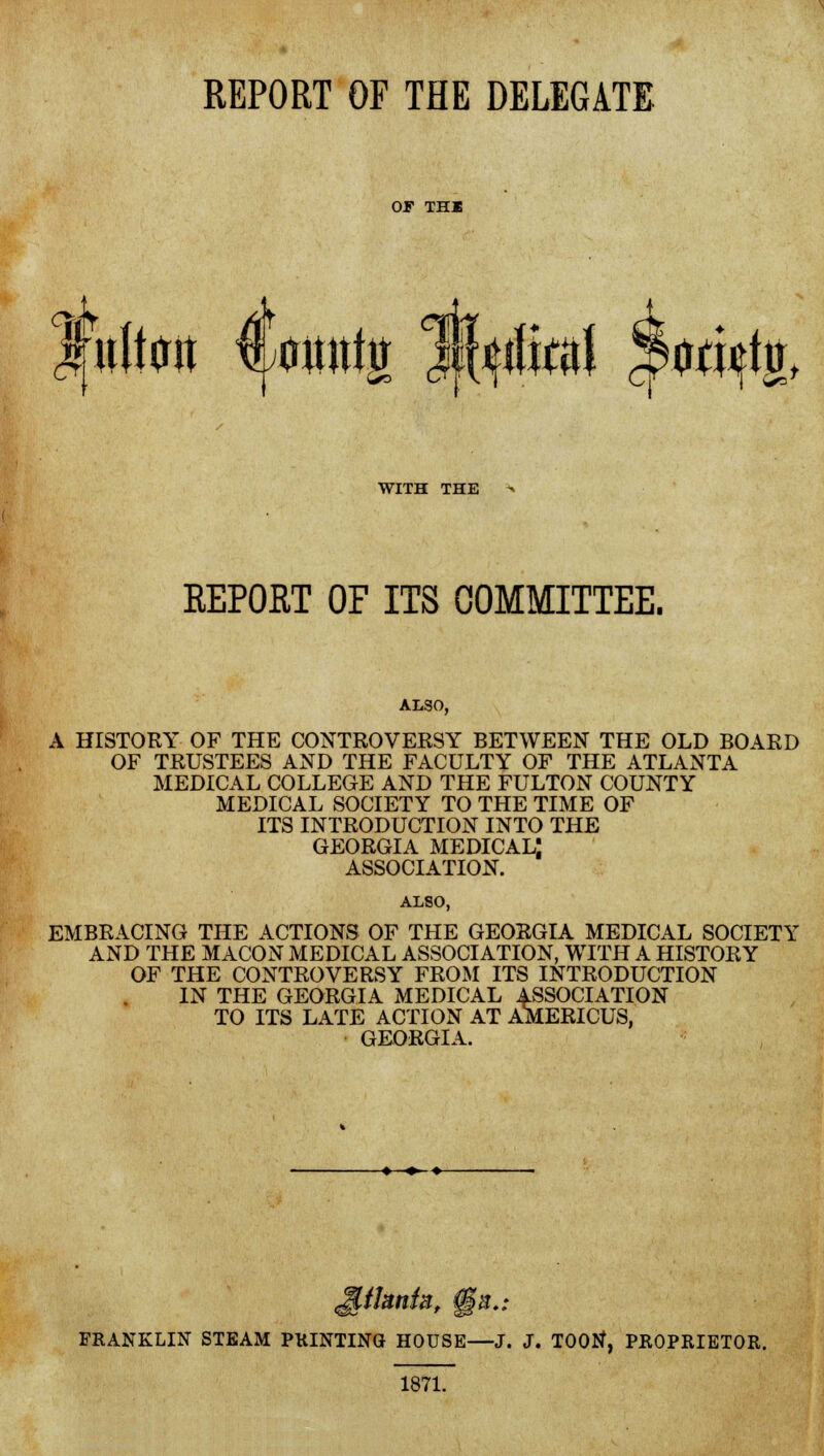 OF THE <4r ittg w$M $*$$*♦ WITH THE REPORT OF ITS COMMITTEE. ALSO, A HISTORY OF THE CONTROVERSY BETWEEN THE OLD BOARD OF TRUSTEES AND THE FACULTY OF THE ATLANTA MEDICAL COLLEGE AND THE FULTON COUNTY MEDICAL SOCIETY TO THE TIME OF ITS INTRODUCTION INTO THE GEORGIA MEDICAL! ASSOCIATION. ALSO, EMBRACING THE ACTIONS OF THE GEORGIA MEDICAL SOCIETY AND THE MACON MEDICAL ASSOCIATION, WITH A HISTORY OF THE CONTROVERSY FROM ITS INTRODUCTION IN THE GEORGIA MEDICAL ASSOCIATION TO ITS LATE ACTION AT AMERICUS, GEORGIA. FRANKLIN STEAM PRINTING HOUSE—J. J. TOOtf, PROPRIETOR. 1871.