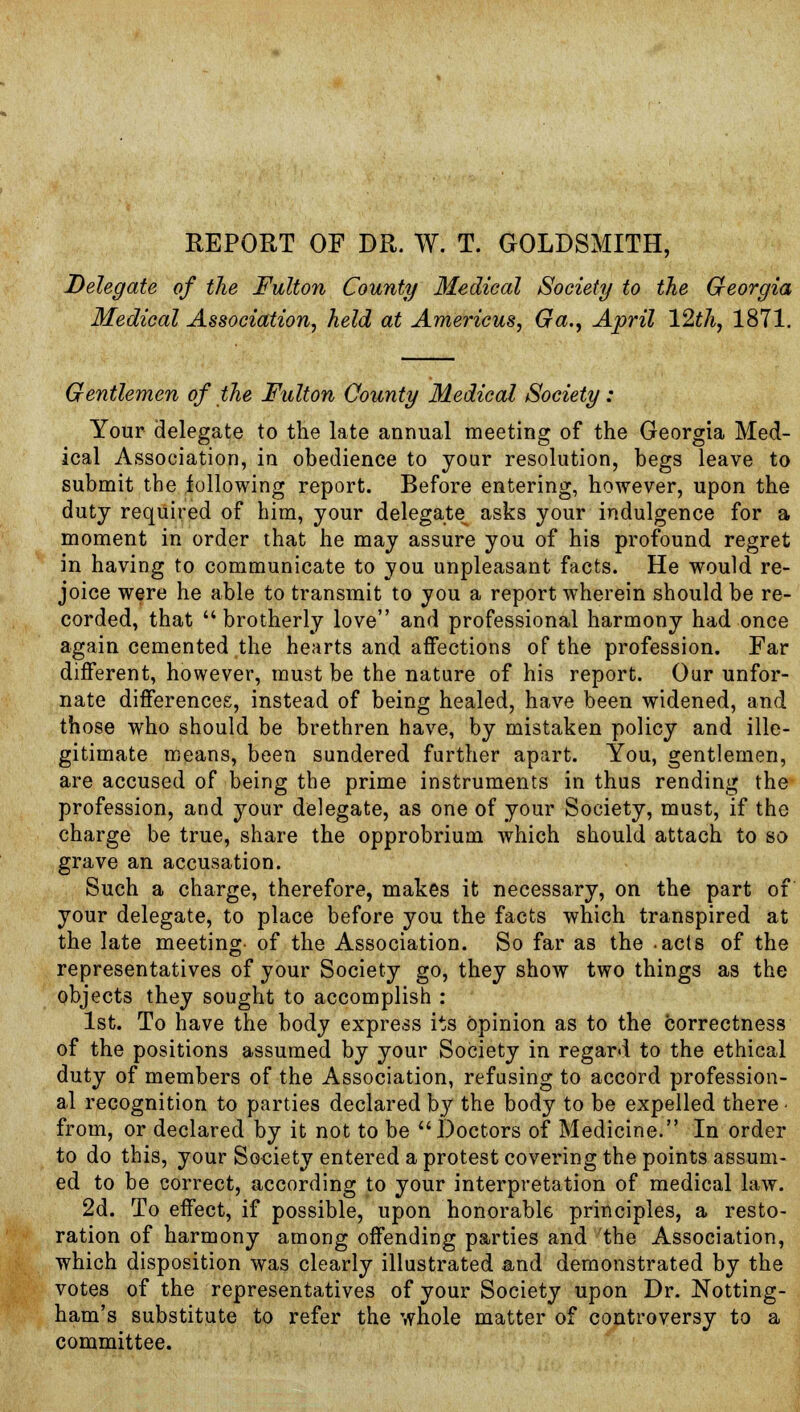 REPORT OF DR. W. T. GOLDSMITH, Delegate of the Fulton County Medical Society to the Georgia Medical Association, held at Americus, Ga., April 12th, 1871. Gentlemen of the Fulton County Medical Society: Your delegate to the late annual meeting of the Georgia Med- ical Association, in obedience to your resolution, begs leave to submit the following report. Before entering, however, upon the duty required of him, your delegate^ asks your indulgence for a moment in order that he may assure you of his profound regret in having to communicate to you unpleasant facts. He would re- joice were he able to transmit to you a report wherein should be re- corded, that brotherly love and professional harmony had once again cemented the hearts and affections of the profession. Far different, however, must be the nature of his report. Our unfor- nate differences, instead of being healed, have been widened, and those who should be brethren have, by mistaken policy and ille- gitimate means, been sundered further apart. You, gentlemen, are accused of being the prime instruments in thus rending the profession, and your delegate, as one of your Society, must, if the charge be true, share the opprobrium which should attach to so grave an accusation. Such a charge, therefore, makes it necessary, on the part of your delegate, to place before you the facts which transpired at the late meeting- of the Association. So far as the -acts of the representatives of your Society go, they show two things as the objects they sought to accomplish : 1st. To have the body express its opinion as to the correctness of the positions assumed by your Society in regard to the ethical duty of members of the Association, refusing to accord profession- al recognition to parties declared by the body to be expelled there • from, or declared by it not to be Doctors of Medicine. In order to do this, your Society entered a protest covering the points assum- ed to be correct, according to your interpretation of medical law. 2d. To effect, if possible, upon honorable principles, a resto- ration of harmony among offending parties and the Association, which disposition was clearly illustrated and demonstrated by the votes of the representatives of your Society upon Dr. Notting- ham's substitute to refer the whole matter of controversy to a committee.