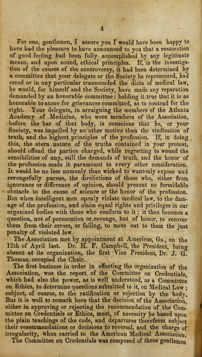 have had the pleasure to have announced to you that a restoration of good feeling had been fully accomplished by any legitimate means, and upon sound, ethical principles. If, in the investiga- tion of the causes of the controversy, it had been determined by a committee that your delegate or the Society he represented, had erred or in any particular transcended the dicta of medical law, he would, for himself and the Society, have made any reparation demanded by an honorable committee: holding it true that it is as honorable to atone for grievances committed, as to contend for the right. Your delegate, in arraigning the members of the Atlanta Academy of Medicine, who were members of the Association, before the bar of that body, is conscious that he, or your Society, was impelled by no other motive than the vindication of truth, and the highest principles of the profession. If, in doing this, the stern nature of the truths contained in your protest, should oifend the parties charged, while regretting to wound the sensibilities of any,, still the demands of truth, and the honor of the profession made it paramount to every other consideration. It would be no less unmanly than wicked to wantonly expose and revengefully pursue^ the direlictions of those who, either from ignorance or difference of opinion, should present no formidable obstacle to the cause of science or the honor of the profession. But when intelligent men openly violate medical law, to the dam- age of the profession, and claim equal rights and privileges in our organized bodies with those who conform to it; it then becomes a question, not of persecution or.revenge, but of honor, to recover them from their errors, or failing, to mete out to them the just penalty of. violated law. The Association met by appointment at Americus, Ga., on the 12th of April last. Dr. H. F. Campbell, the President, being absent at its organization, the first Vice President, Dr. J. G. Thomas, occupied the Chair. The first business in order in effecting the organization of the Association, was the report of the Committee on Credentials which had also the power, as is well understood, as a Committee on Ethics, to determine questions submitted to it, on Medical Law • subject, of course, to the ratification or rejection by the body. But it is well to remark here that the decision of the Association either in approving or rejecting the recommendation of the Com- mittee on Credentials or Ethics, must, of necessity be based upon the plain teachings of the code, and departures therefrom subject their recommendations or decisions to reversal, and the charge of irregularity, when carried to the American Medical Association. The Committee on Credentials was composed of three gentlemen