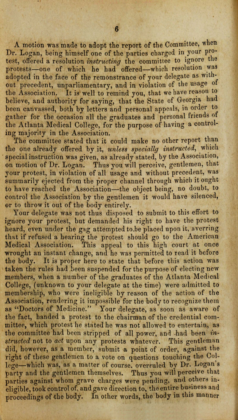 A motion was made to adopt the report of the Committee, when Dr. Logan, being himself one of the parties charged in^your pro- test, offered a resolution instructing the committee to ignore the protests—one of which he had offered—which resolution was adopted in the face of the remonstrance of your delegate as with- out precedent, unparliamentary, and in violation of the usage ot the Association. It is well to remind you, that we have reason to believe, and authority for saying, that the State of Georgia had been canvassed, both by letters and personal appeals, in order to gather for the occasion all the graduates and personal friends ot the Atlanta Medical College, for the purpose of having a control- ing majority in the Association. The committee stated that it could make no other report than the one already offered by it, unless specialty instructed, which special instruction was given, as already stated, by the Association, on motion of Dr. Logan. Thus you will perceive, gentlemen, that your protest, in violation of all usage and without precedent, was summarily ejected from the proper channel through which it ought to have reached the Association—the object being, no doubt, to control the Association by the gentlemen it would have silenced, or to throw it out of the body entirely. Your delegate was not thus disposed to submit to this effort to ignore your protest, but demanded his right to have the protest heard, even under the gag attemptedto.be placed upon it, averring that if refused a hearing the protest should go to the American Medical Association. This appeal to this high court at once wrought an instant change, and he was permitted to read it before the body. It is proper here to state that before this action was taken the rules had been suspended for the purpose of electing new members, when a number of the graduates of the Atlanta Medical College, (unknown to your delegate at the time) were admitted to membership, who were ineligible by reason of the action of the Association, rendering it impossible for the body to recognize them as Doctors of Medicine. Your delegate, as soon as aware of the fact, handed a protest to the chairman of the credential com- mittee, which protest he stated he was not allowed to entertain, as the committee had been stripped of all power, and -had been in- structed not to act upon any protests whatever. This gentleman did, however, as a member, submit a point of order, against the right of these gentlemen to a vote on questions touching the Col- lege—which was, as a matter of course, overruled by Dr. Logan s tparty and the gentlemen themselves. Thus you will perceive that parties against whom grave charges were pending, and others in- eligible, took control of, and gave direction to, the entire business and proceedings of the body. In other words, the body in this manner