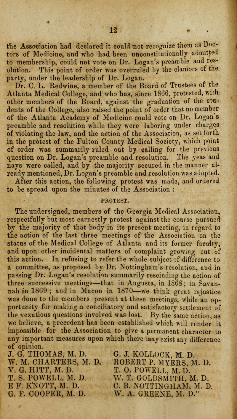 the Association had declared it could not recognize them as Doc- tors of Medicine, and who had been unconstitutionally admitted to membership, could not vote on Dr. Logan's preamble and res- olution. This point of order was overruled by the clamors of the party, under the leadership of Dr. Logan. Dr. C. L. Redwine, a member of the Board of Trustees of the Atlanta Medical College, and who has, since 1866, protested, with other members of the Board, against the graduation of the stu- dents of the College, also raised the point of order that no member of the Atlanta Academy of Medicine could vote on Dr. Logan's preamble and resolution while they were laboring under charges of violating the law, and the action of the Association, as set forth in the protest of the Fulton County Medical Society, which point of order was summarily ruled out by calling for the previous question on Dr. Logan's preamble and resolution. The yeas and nays were called, and by the majority secured in the manner al- ready mentioned, Dr. Logan's preamble and resolution was adopted. After this action, the following protest was made, and ordered to be spread upon the minutes of the Association : PROTEST. The undersigned, members of the Georgia Medical Association, respectfully but most earnestly protest against the course pursued by the majority of that body in its present meeting, in regard to the action of the last three meetings of the Association on the status of the Medical College of Atlanta and its former faculty, and upon other incidental matters of complaint growing out of this action. In refusing to refer the whole subject of difference to a committee, as proposed by Dr. Nottingham's resolution, and in passing Dr. Logan's resolution summarily rescinding the action of three successive meetings—that in Augusta, in 1868; in Savan- nah in 1869 ; and in Macon in 1870—we think great injustice was done to the members present at these meetings, while an op- portunity for making a conciliatory and satisfactory settlement of the vexatious questions involved was lost. By the same action, as we believe, a precedent has been established which will render it impossible for the Association to give a permanent character to any important measures upon which there may exist any difference of opinion. J. G. THOMAS, M. D. G. J. KOLLOCK, M. D. W. M. CHARTERS, M. D. ROBERT P. MYERS, M. D. V. G. HITT, M. D. T. 0. POWELL, M. D. T. S. POWELL, M. D. W. T. GOLDSMITH, M. D. E F. KttOTT, M. D. C. B. NOTTINGHAM, M. D. G. F. COOPER, M. D. W. A. GREENE, M. D.