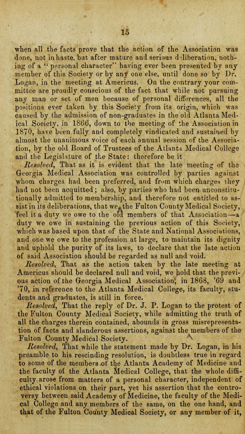 when all the facts prove that the action of the Association was done, not in haste, bat after mature and serious deliberation, noth- ing of a  personal character having ever been presented by any member of this Society or by any one else, until done so by Dr. Logan, in the meeting at Americus. On the contrary your com- mittee are proudly conscious of the fact that while not pursuing any man or set of men because of personal differences, all the positions ever taken by this Society from its origin, which was caused by the admission of non-graduates in the old Atlanta Med- ical Society, in 1866, down to the meeting of the Association in 1870, have been fully and completely vindicated and sustained by almost the unanimous voice of each annual session of the Associa- tion, by the old Board of Trustees of the Atlanta Medical College and the Legislature of the State: therefore be it Resolved, That as it is evident that the late meeting of the Georgia Medical Association was controlled by parties against whom charges had been preferred, and from which charge* they had not been acquitted; also, by parties who had been unconstitu- tionally admitted to membership, and therefore not entitled to as- sist in its deliberations, that we* the Fulton County Medical Society, feel it a duty we owe to the ofa members of that Association—a duty we owe in sustaining the previous action of this Society, which was based upon that of the State and National Associations, and one we owe to the profession at large, to maintain its dignity and uphold the purity of its laws, to declare that the late action of said Association should be regarded as null and void. Resolved, That as the action taken by the late meeting at Americus should be declared null and void, we hold that the previ- ous action of the Georgia Medical Association, in 1868, '69 and '70, in reference to the Atlanta Medical College, its faculty, stu- dents and graduates, is still in force. Resolved, That the reply of Dr. J. P. Logan to the protest of the Fulton County Medical Society, while admitting the truth of all the charges therein contained, abounds in gross misrepresenta- tion of facts and slanderous assertions, against the members of the Fulton County Medical Society. ^ Resolved, That while the statement made by Dr. Logan, in his preamble to his rescinding resolution, is doubtless true in regard to some of the members of the Atlanta Academy of Medicine and the faculty of the Atlanta Medical College, that the whole diffi- culty arose from matters of a personal character, independent of ethical violations on their part, yet his assertion that the contro- versy between said Academy of Medicine, the faculty of the Medi- cal College and any members of the same, on the one hand, and that of the Fulton County Medical Society, or any member of it.