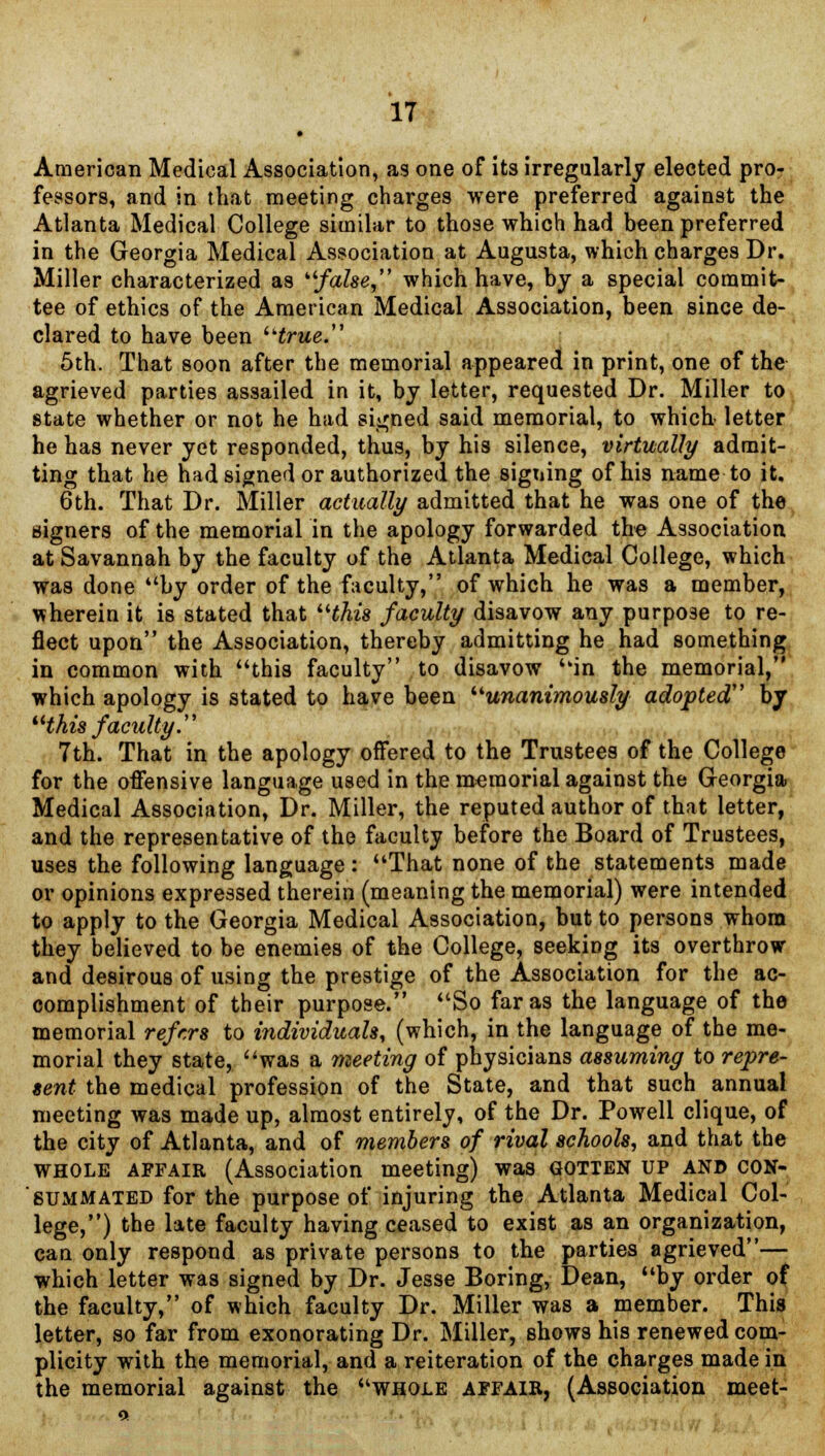 American Medical Association, as one of its irregularly elected pro- fessors, and in that meeting charges were preferred against the Atlanta Medical College similar to those which had been preferred in the Georgia Medical Association at Augusta, which charges Dr. Miller characterized as false, which have, by a special commit- tee of ethics of the American Medical Association, been since de- clared to have been true. 5th. That soon after the memorial appeared in print, one of the agrieved parties assailed in it, by letter, requested Dr. Miller to state whether or not he had signed said memorial, to which letter he has never yet responded, thus, by his silence, virtually admit- ting that he had signed or authorized the signing of his name to it. 6th. That Dr. Miller actually admitted that he was one of the signers of the memorial in the apology forwarded the Association at Savannah by the faculty of the Atlanta Medical College, which was done by order of the faculty, of which he was a member, therein it is stated that this faculty disavow any purpose to re- flect upon the Association, thereby admitting he had something in common with this faculty to disavow in the memorial, which apology is stated to have been unanimously adopted by this faculty. 7th. That in the apology offered to the Trustees of the College for the offensive language used in the memorial against the Georgia Medical Association, Dr. Miller, the reputed author of that letter, and the representative of the faculty before the Board of Trustees, uses the following language : That none of the statements made or opinions expressed therein (meaning the memorial) were intended to apply to the Georgia Medical Association, but to persons whom they believed to be enemies of the College, seeking its overthrow and desirous of using the prestige of the Association for the ac- complishment of their purpose. So far as the language of the memorial refers to individuals, (which, in the language of the me- morial they state, was a meeting of physicians assuming to repre- sent the medical profession of the State, and that such annual meeting was made up, almost entirely, of the Dr. Powell clique, of the city of Atlanta, and of members of rival schools, and that the whole affair (Association meeting) was gotten up and con- summated for the purpose of injuring the Atlanta Medical Col- lege,) the late faculty having ceased to exist as an organization, can only respond as private persons to the parties agrieved— which letter was signed by Dr. Jesse Boring, Dean, by order of the faculty, of which faculty Dr. Miller was a member. This letter, so far from exonorating Dr. Miller, shows his renewed com- plicity with the memorial, and a reiteration of the charges made in the memorial against the whole affair, (Association meet-