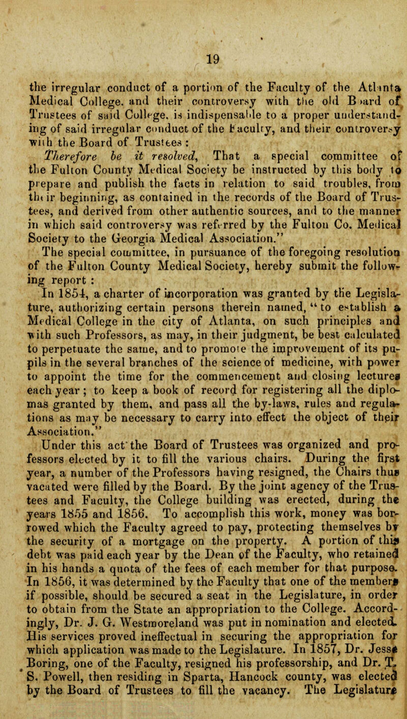 the irregular conduct of a portion of the Faculty of the Atlinta Medical College, and their controversy with the old B >ard of Trustees of said College, is indispensable to a proper understand- ing of said irregular conduct of the fcaculry, and their controversy wiih the Board of Trustees : Therefore be it resolved, That a special committee of the Fulton County Medical Society be instructed by this body to prepare and publish the facts in relation to said troubles, from thtir beginning, as contained in the records of the Board of Trus- tees, and derived from other authentic sources, and to the manner in which said controversy was referred by the Fulton Co. Medical Society to the Georgia Medical Association. The special committee, in pursuance of the foregoing resolution of the Fulton County Medical Society, hereby submit the follow- ing report : In 1854, a charter of ijicorporation was granted by the Legisla- ture, authorizing certain persons therein named,  to establish & Medical College in the city of Atlanta, on such principles and with such Professors, as may, in their judgment, be best calculated to perpetuate the same, and to promote the improvement of its pu- pils in the several branches of the science of medicine, with power to appoint the time for the commencement and closing lecture* each year; to keep a book of record for registering all the diplo- mas granted by them, and pass all the by-laws, rules and regula- tions as m;iy be necessary to carry into effect the object of their Association. Under this act'the Board of Trustees was organized and pro- fessors elected by it to fill the various chairs. During the first year, a number of the Professors having resigned, the Chairs thus vacated were filled by the Board. By the joint agency of the Trus- tees and Faculty, the College building was erected, during the years 1855 and 1856. To accomplish this work, money was bor- rowed which the Faculty agreed to pay, protecting themselves br the security of a mortgage on the property. A portion of thi$ debt was paid each year by the Dean of the Faculty, who retained in his hands a quota of the fees of each member for that purpose. In 1856, it was determined by the Faculty that one of the member* if possible, should be secured a seat in the Legislature, in order to obtain from the State an appropriation to the College. Accord- ingly, Dr. J. G. Westmoreland was put in nomination and elected. His services proved ineffectual in securing the appropriation for which application was made to the Legislature. In 1857, Dr. Jess* t Boring, one of the Faculty, resigned his professorship, and Dr. X. ' S. Powell, then residing in Sparta, Hancock county, was elected by the Board of Trustees to fill the vacancy. The Legislature