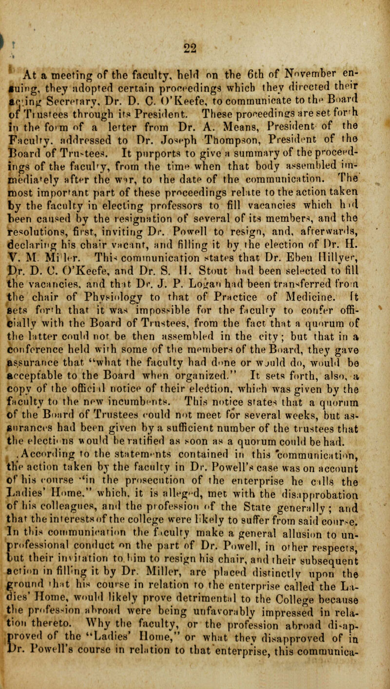 At a meeting of the faculty, held on the 6th of November en- •uing, they adopted certain proceedings which they directed their iG'.inn Secretary, Dr. D. C. O'Keefe, to communicate to the Board ot Tiustees through its President. These proceedings aresetfor'h in the fo>m of a letter from Dr. A. Means, President of the Faculty, addressed to Dr. Joseph Thompson, President of the Board of Tru-tees. It purports to give a summary of the proceed- ings of the faculty, from the time when that body assembled im- mediately after the w»r, to the date of the communication. The most important part of these proceedings relate to the action taken by the faculty in electing professors to fill vacancies which hid been caused by the resignation of several of its members, and the resolutions, first, inviting Dr. Powell to resign, and, afterwards, declaring his chair vacant, and filling it by the election of Dr. II. V. M. Mi l<r. Thi-* communication states that Dr. Eben Hillver, Dr. D. C. O'Keefe, and Dr. S. H. Stout had been selected to fill the vacancies, and that Dr. J. P. Loiran had been transferred froiri the chair of Physiology to that of Practice of Medicine. It sets for'h that it was impossible for the facuhy to confer offi- cially with the Board of Tiustees, from the fact that a quorum of the hitter could nor be then assembled in the city; but that in a conference held with some of the members of the Board, they gave assurance that what the faculty had d<>ne or wjuld do, would be acceptable to the Board when organized. It sets forth, also, a copy of the oflici il notice of their election, which was given by the faculty to the new incumbents. This notice states that a quorum of the Board of Trustees eould not meet for several weeks, but as- surances had been given by a sufficient number of the trustees that the electi< ns would he ratified as soon as a quorum could be had. .According to the statements contained in this 'communication, the action taken by the faculty in Dr. Powell's case was on account of his course 'in the prosecution of rhe enterprise he calls the Ladies' Home, which, it is alleged, met with the disapprobation of his colleagues, and the profession of the State generally ; and that the interests of the college were likely to suffer from said course. In this communication the f .culty make a general allusion to un- professional conduct on the part of Dr. Powell, in other respects tut their invitation to.him to resign his chair, and their subsequent action in filling it by Dr. Miller, are placed distinctly upon the ground that his course in relation to the enterprise called the La- dies' Home, would likely prove detrimental to the College because the profession abroad were being unfavorably impressed in rela- tion thereto. Why the faculty, or the profession abrond disap- proved of the Ladies' Home, or what they disapproved of in Dr. Powell's course in relation to that enterprise, this communica-