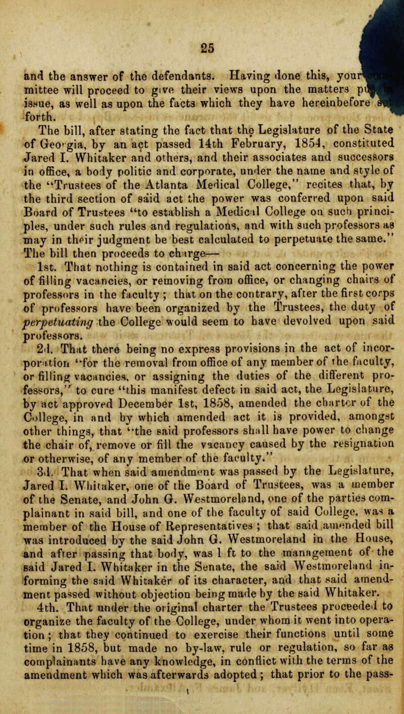 and the answer of the defendants. Having done this, your^ mittee will proceed to give their views upon the matters pi iswue, as well as upon the facts which they have hereinbefore' forth. The bill, after stating the fact that the Legislature of the State of Georgia, by an act passed 14th February, 1854, constituted Jared I. Whitaker and others, and their associates and successors in office, a body politic and corporate, under the name and style of the Trustees of the Atlanta Medical College, recites that, by the third section of said act the power was conferred upon said Board of Trustees uto establish a Medic il College on such princi- ples, under such rules and regulations, and with such professors as may in their judgment be best calculated to perpetuate the same. The bill then proceeds to charge— 1st. That nothing is contained in said act concerning the power of filling vacancies, or removing from office, or changing chairs of professors in the faculty ; that on the contrary, after the first corps of professors have been organized by the Trustees, the duty of perpetuating the College would seem to have devolved upon said professors. 2d. That there being no express provisions in the act of incor- poration ''for the removal from office of any member of the faculty, or filling vacancies, or assigning the duties of the different pro- fessors, to cure this manifest defect in said act, the Legislature, by act approved December 1st, 1858, amended the charter of the College, in and by which amended act it is provided, amongst other things, that the said professors shall have power to change the chair of, remove or fill the vacancy caused by the resignation or otherwise, of any member of the faculty. 3d. That when said amendment was passed by the Legislature, Jared I. Whitaker, one of the Board of Trustees, was a member of the Senate, and John G. Westmoreland, one of the parties com- plainant in said bill, and one of the faculty of said College, was a member of the House of Representatives ; that said amended bill was introduced by the said John G. Westmoreland in the House, and afrer passing that body, was 1 ft to the management of the said Jared I. Whitaker in the Senate, the said Westmoreland in- forming the said Whitaker of its character, and that said amend- ment passed without objection being made by the said Whitaker. 4th. That under the original charter the Trustees proceeded to organize the faculty of the College, under whom it went into opera- tion ; that, they continued to exercise their functions until some time in 1858, but made no by-law, rule or regulation, so far as complainants have any knowledge, in conflict with the terms of the amendment which was afterwards adopted; that prior to the pass-