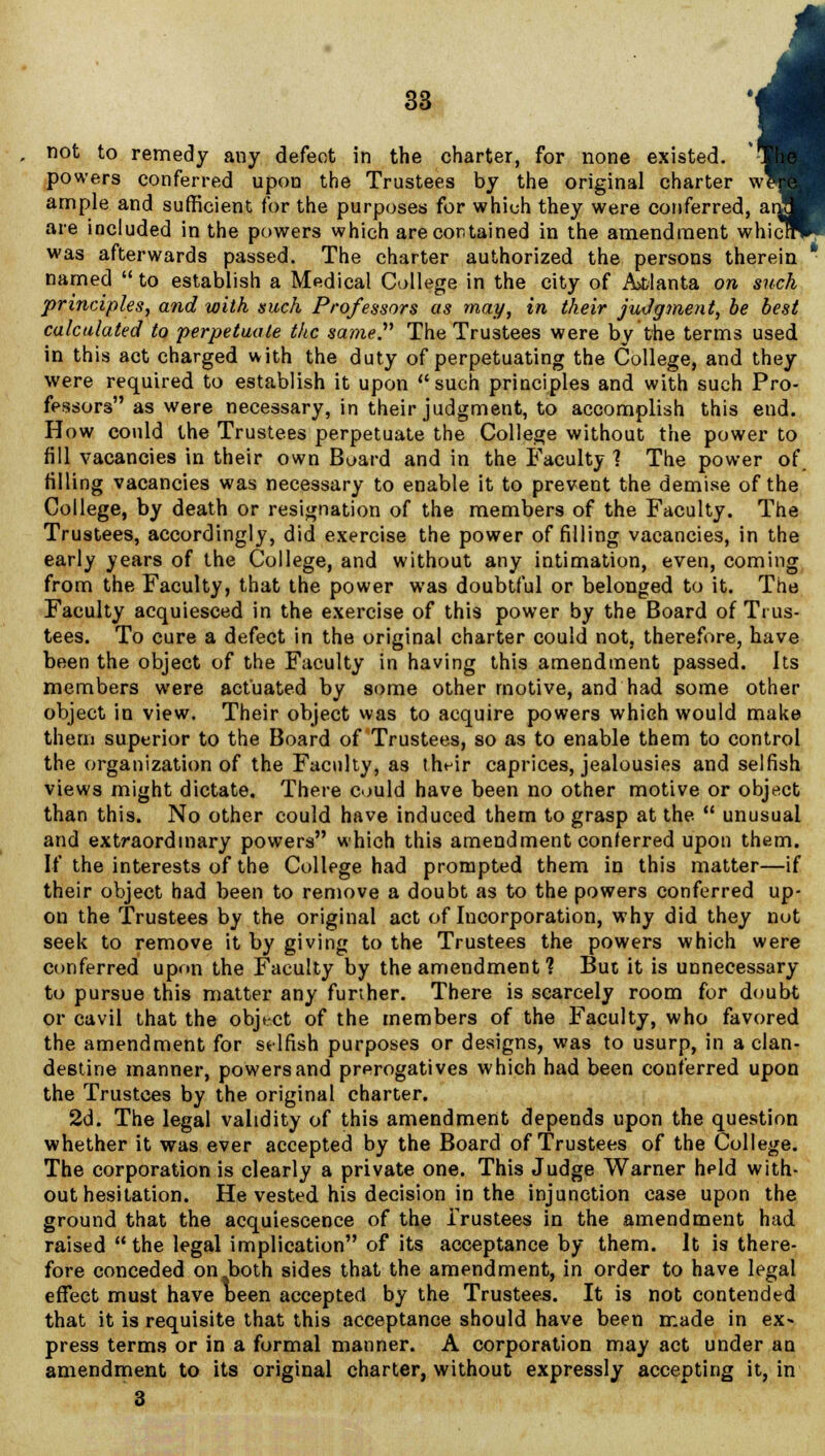 not to remedy any defect in the charter, for none existed, powers conferred upon the Trustees by the original charter w\ ample and sufficient for the purposes for which they were conferred, ar are included in the powers which are contained in the amendment whic! was afterwards passed. The charter authorized the persons therein named  to establish a Medical College in the city of Atlanta on such principles, and with such Professors as may, in their judgment, be best calculated to perpetuate the same. The Trustees were by the terms used in this act charged with the duty of perpetuating the College, and they were required to establish it upon such principles and with such Pro- fessors as were necessary, in their judgment, to accomplish this end. How could the Trustees perpetuate the College without the power to fill vacancies in their own Board and in the Faculty ] The power of. tilling vacancies was necessary to enable it to prevent the demise of the College, by death or resignation of the members of the Faculty. The Trustees, accordingly, did exercise the power of filling vacancies, in the early years of the College, and without any intimation, even, coming from the Faculty, that the power was doubtful or belonged to it. The Faculty acquiesced in the exercise of this power by the Board of Trus- tees. To cure a defect in the original charter could not, therefore, have been the object of the Faculty in having this amendment passed. Its members were actuated by some other motive, and had some other object in view. Their object was to acquire powers which would make them superior to the Board of Trustees, so as to enable them to control the organization of the Faculty, as their caprices, jealousies and selfish views might dictate. There could have been no other motive or object than this. No other could have induced them to grasp at the  unusual and extraordinary powers which this amendment conferred upon them. If the interests of the College had prompted them in this matter—if their object had been to remove a doubt as to the powers conferred up- on the Trustees by the original act of Incorporation, why did they not seek to remove it by giving to the Trustees the powers which were conferred upon the Faculty by the amendment ? But it is unnecessary to pursue this matter any further. There is scarcely room for doubt or cavil that the object of the members of the Faculty, who favored the amendment for selfish purposes or designs, was to usurp, in a clan- destine manner, powers and prerogatives which had been conferred upon the Trustees by the original charter. 2d. The legal validity of this amendment depends upon the question whether it was ever accepted by the Board of Trustees of the College. The corporation is clearly a private one. This Judge Warner held with- out hesitation. He vested his decision in the injunction case upon the ground that the acquiescence of the Trustees in the amendment had raised the legal implication of its acceptance by them. It is there- fore conceded on both sides that the amendment, in order to have legal effect must have been accepted by the Trustees. It is not contended that it is requisite that this acceptance should have been made in ex- press terms or in a formal manner. A corporation may act under an amendment to its original charter, without expressly accepting it, in 3