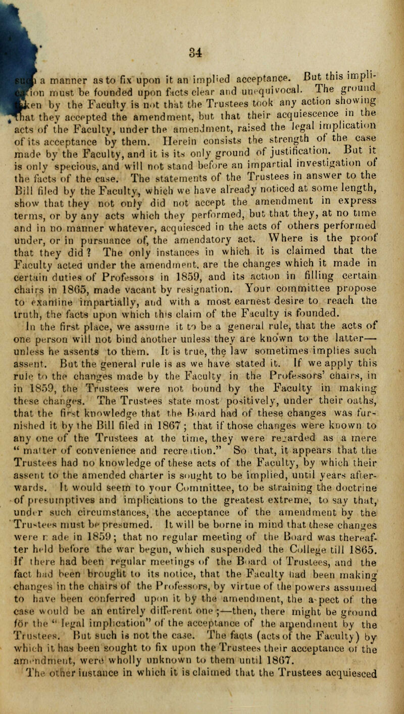 p. a manner as to fix upon it an implied acceptance. But this implt- 'ion must be founded upon facts clear and unequivocal. The ground Jcen by the Faculty is not that the Trustees took any action showing ^hat they accepted the amendment, but that their acquiescence in the acts of the Faculty, under the amendment, raised the legal implication of its acceptance by them. Herein consists the strength of the case made by the Faculty, and it is its only ground of justification. But it is only specious, and will not stand before an impartial investigation of the facts of the case. The statements of the Trustees in answer to the Bill filed by the Faculty, which we have already noticed at some length, show that they not only did not accept the amendment in express terms, or by any acts which they performed, but that they, at no time and in no manner whatever, acquiesced in the acts of others performed under, or in pursuance of, the amendatory act. Where is the proof that they did? The only instances in which it is claimed that the Faculty acted under the amendment, are the changes which it made in certain duties of Professors in 1859, and its action in filling certain chairs in 1805, made vacant by resignation. Your committee propose to examine impartially, and with a most earnest desire to reach the truth, the facts upon which this claim of the Faculty is founded. In the first place, we assume it to be a general rule, that the acts of one person will not bind another unless they are kno'wn to the latter—■ unless he assents to them. It is true, the law sometimes implies such assent. But the general rule is as we have stated it. If we apply this rule to the changes made by the Faculty in the Professors' chairs, in in 1859, the Trustees were not bound by the Faculty in making these changes. The Trustees state most positively, under their oaths, that the first knowledge that the Board had of these changes was fur- nished it by the Bill filed in 1867; that if those changes were known to any one of the Trustees at the time, they were regarded as a mere  matter of convenience and recre ition. So that, it appears that the Trustees had no knowledge of these acts of the Faculty, by which their assent to the amended charter is sought to be implied, until years after- wards. It would seem to your Committee, to be straining the doctrine of presumptives and implications to the greatest extreme, to say that, under such circumstances, the acceptance of the amendment by the Trustees must be presumed. It will be borne in mind that these changes were r ade in 1859; that no regular meeting of the Board was thereaf- ter held before the war begun, which suspended the College till 1865. If there had been regular meetings of the Board of Trustees, and the fact had been brought to its notice, that the Faculty iiad been making changes in the chairs of the Professors, by virtue of the powers assumed to have been conferred upon it by the amendment, the aspect of the Oase would be an entirely different one ;—then, there might be ground for the  legal implication of the acceptance of the amendment by the Trustees. But such is not the case. The facts (acts of the Faculty) by which it has been sought to fix upon the Trustees their acceptance of the amendment, were wholly unknown to them until 1867. The other instance in which it is claimed that the Trustees acquiesced