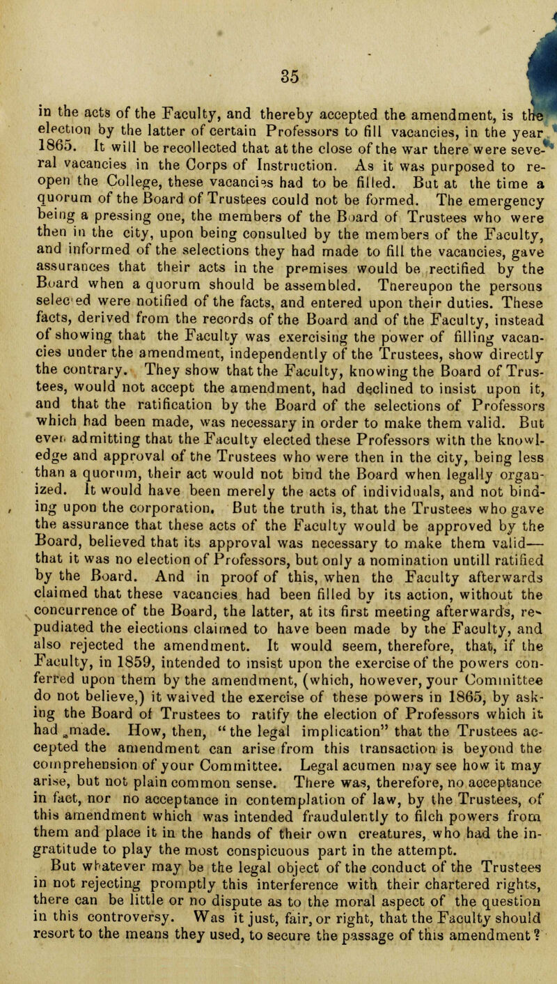 in the acts of the Faculty, and thereby accepted the amendment, is tl election by the latter of certain Professors to fill vacancies, in the year.1 1865. It will be recollected that at the close of the war there were seve-** ral vacancies in the Corps of Instruction. As it was purposed to re- open the College, these vacancies had to be filled. But at the time a quorum of the Board of Trustees could not be formed. The emergency being a pressing one, the members of the Board of Trustees who were then in the city, upon being consulted by the members of the Faculty, and informed of the selections they had made to fill the vacancies, gave assurances that their acts in the premises would be rectified by the Board when a quorum should be assembled. Tnereupon the persons seleced were notified of the facts, and entered upon their duties. These facts, derived from the records of the Board and of the Faculty, instead of showing that the Faculty was exercising the power of filling vacan- cies under the amendment, independently of the Trustees, show directly the contrary. They show that the Faculty, knowing the Board of Trus- tees, would not accept the amendment, had declined to insist upon it, and that the ratification by the Board of the selections of Professors which had been made, was necessary in order to make them valid. But ever, admitting that the Faculty elected these Professors with the knowl- edge and approval of the Trustees who were then in the city, being less than a quorum, their act would not bind the Board when legally organ- ized. It would have been merely the acts of individuals, and not bind- ing upon the corporation. But the truth is, that the Trustees who gave the assurance that these acts of the Faculty would be approved by the Board, believed that its approval was necessary to make them valid— that it was no election of Professors, but only a nomination untill ratified by the Board. And in proof of this, when the Faculty afterwards claimed that these vacancies had been filled by its action, without the concurrence of the Board, the latter, at its first meeting afterwards, re<» pudiated the elections claimed to have been made by the Faculty, and also rejected the amendment. It would seem, therefore, that, if the Faculty, in 1859, intended to insist upon the exercise of the powers con- ferred upon them by the amendment, (which, however, your Committee do not believe,) it waived the exercise of these powers in 1865, by ask- ing the Board of Trustees to ratify the election of Professors which it had Bmade. How, then, the legal implication that the Trustees ac- cepted the amendment can arise from this transaction is beyond the comprehension of your Committee. Legal acumen may see how it may arise, but not plain common sense. There was, therefore, no acceptance in fact, nor no acceptance in contemplation of law, by the Trustees, of this amendment which was intended fraudulently to filch powers from them and place it in the hands of their own creatures, who had the in- gratitude to play the most conspicuous part in the attempt. But whatever may be the legal object of the conduct of the Trustees in not rejecting promptly this interference with their chartered rights, there can be little or no dispute as to the moral aspect of the question in this controversy. Was it just, fair, or right, that the Faculty should resort to the means they used, to secure the passage of this amendment?