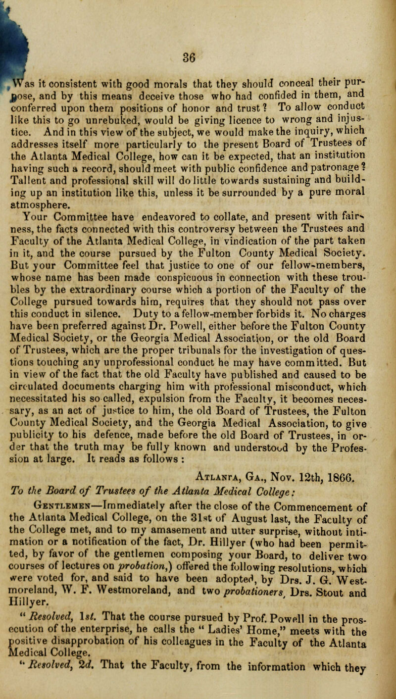 , Was it consistent with good morals that they should conceal their pur- pose, and by this means deceive those who had confided in them, and. conferred upon them positions of honor and trust? To allow conduct like this to go unrebuked, would be giving licence to wrong and injus- tice. And in this view of the subject, we would make the inquiry, which addresses itself more particularly to the present Board of Trustees of the Atlanta Medical College, how can it be expected, that an institution having such a record, should meet with public confidence and patronage % Tallent and professional skill will do little towards sustaining and build- ing up an institution like this, unless it be surrounded by a pure moral atmosphere. Your Committee have endeavored to collate, and present with fair^ ness, the facts connected with this controversy between the Trustees and Faculty of the Atlanta Medical College, in vindication of the part taken in it, and the course pursued by the Fulton County Medical Society. But your Committee feel that justice to one of our fellow-members, whose name has been made conspicuous in connection with these trou- bles by the extraordinary course which a portion of the Faculty of the College pursued towards him, requires that they should not pass over this conduct in silence. Duty to a fellow-member forbids it. No charges have been preferred against Dr. Powell, either before the Fulton County Medical Society, or the Georgia Medical Association, or the old Board of Trustees, which are the proper tribunals for the investigation of ques- tions touching any unprofessional conduct he may have committed. But in view of the fact that the old Faculty have published and caused to be circulated documents charging him with professional misconduct, which necessitated his so called, expulsion from the Faculty, it becomes neces- sary, as an act of justice to him, the old Board of Trustees, the Fulton County Medical Society, and the Georgia Medical Association, to give publicity to his defence, made before the old Board of Trustees, in or- der that the truth may be fully known and understood by the Profes- sion at large. It reads as follows : ATLANrA, Ga., Nov. 12th, 1866. To the Board of Trustees of the Atlanta Medical College: Gentlemen—Immediately after the close of the Commencement of the Atlanta Medical College, on the 31«t of August last, the Faculty of the College met, and to my amasement and utter surprise, without inti- mation or a notification of the fact, Dr. Hillyer (who had been permit- ted, by favor of the gentlemen composing your Board, to deliver two courses of lectures on probation,) offered the following resolutions which were voted for, and said to have been adopted, by Drs. J. G.'West- moreland, W. F. Westmoreland, and two probationerst Drs. Stout and Hillyer. 14 Resolved, 1st. That the course pursued by Prof. Powell in the pros- ecution of the enterprise, he calls the  Ladies' Home, meets with the positive disapprobation of his colleagues in the Faculty of the Atlanta Medical College. •• Besolved, 2d. That the Faculty, from the information which they