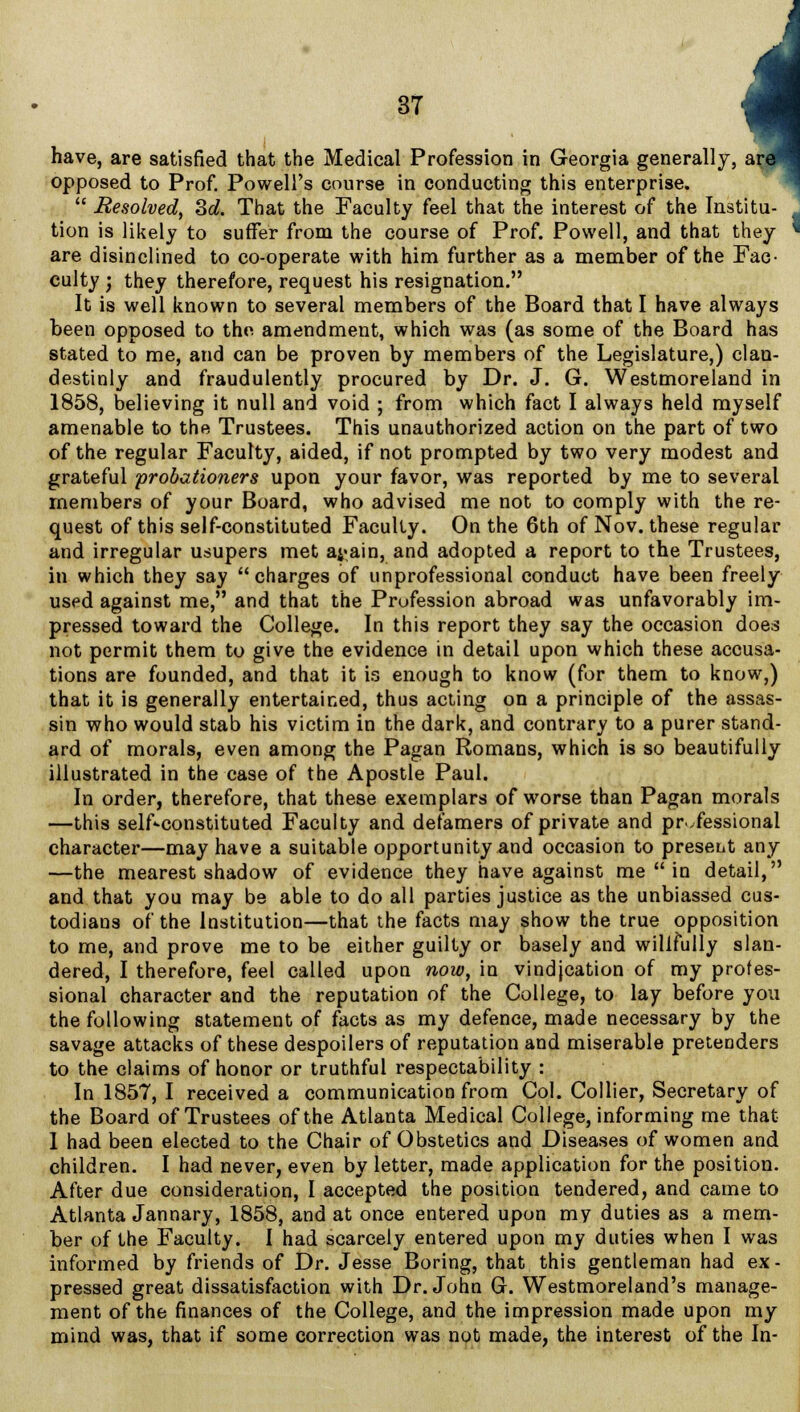 have, are satisfied that the Medical Profession in Georgia generally, opposed to Prof. Powell's course in conducting this enterprise.  Resolved, 3d. That the Faculty feel that the interest of the Institu- tion is likely to suffer from the course of Prof. Powell, and that they are disinclined to co-operate with him further as a member of the Fae- culty ; they therefore, request his resignation. It is well known to several members of the Board that I have always been opposed to the amendment, which was (as some of the Board has stated to me, and can be proven by members of the Legislature,) clau- destinly and fraudulently procured by Dr. J. G. Westmoreland in 1858, believing it null and void ; from which fact I always held myself amenable to the Trustees. This unauthorized action on the part of two of the regular Faculty, aided, if not prompted by two very modest and grateful probationers upon your favor, was reported by me to several members of your Board, who advised me not to comply with the re- quest of this self-constituted Faculty. On the 6th of Nov. these regular and irregular usupers met a^ain, and adopted a report to the Trustees, in which they say charges of unprofessional conduct have been freely used against me, and that the Profession abroad was unfavorably im- pressed toward the College. In this report they say the occasion does not permit them to give the evidence in detail upon which these accusa- tions are founded, and that it is enough to know (for them to know,) that it is generally entertained, thus acting on a principle of the assas- sin who would stab his victim in the dark, and contrary to a purer stand- ard of morals, even among the Pagan Romans, which is so beautifully illustrated in the case of the Apostle Paul. In order, therefore, that these exemplars of worse than Pagan morals —this self«-constituted Faculty and defamers of private and professional character—may have a suitable opportunity and occasion to present any —the mearest shadow of evidence they have against me  in detail, and that you may be able to do all parties justice as the unbiassed cus- todians of the Institution—that the facts may show the true opposition to me, and prove me to be either guilty or basely and willfully slan- dered, I therefore, feel called upon now, in vindjcation of my profes- sional character and the reputation of the College, to lay before you the following statement of facts as my defence, made necessary by the savage attacks of these despoilers of reputation and miserable pretenders to the claims of honor or truthful respectability : In 1857, I received a communication from Col. Collier, Secretary of the Board of Trustees of the Atlanta Medical College, informing me that I had been elected to the Chair of Obstetics and Diseases of women and children. I had never, even by letter, made application for the position. After due consideration, I accepted the position tendered, and came to Atlanta Jannary, 1858, and at once entered upon my duties as a mem- ber of the Faculty. I had scarcely entered upon my duties when I was informed by friends of Dr. Jesse Boring, that this gentleman had ex- pressed great dissatisfaction with Dr. John G. Westmoreland's manage- ment of the finances of the College, and the impression made upon my mind was, that if some correction was not made, the interest of the In-