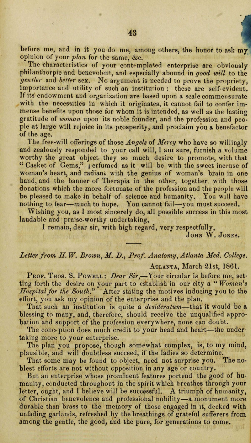 i before me, and in it you do me, among others, the honor to ask my opinion of your plan for the same, &c. The characteristics of your contemplated enterprise are obviously philanthorpic and benevolent, and especially abound in good will to the gentle?' and better sex. No argument is needed to prove the propriety, importance and utility of such an institution : these are self-evident. If its endowment and organization are based upon a scale commensurate with the necessities in which it originates, it cannot fail to confer im- mense benefits upon those for whom it is intended, as well as the lasting gratitude of woman upon its noble founder, and the profession and peo- ple at large will rejoice in its prosperity, and proclaim you a benefactor of the age. The free-will offerings of those Angels of Mercy who have so willingly and zealously responded to your call will, I am sure, furnish a volume worthy the great object they so much desire to promote, with that  Casket of Gems, \ erfumed as it will be with the sweet incense of woman's heart, and radiant, with the genius of woman's brain in one hand, and the banner of Therapia in the other, together with those donations which the more fortunate of the profession and the people will be pleased to make in behalf of science and humanity. You will have nothing to fear—much to hope. You cannot fail—you must succeed. Wishing you, as I most sincerely do, all possible success in this most laudable and praise-worthy undertaking, I remain, dear sir, with high regard, very respectfully, John W. Jones. Letter from H. W. Brown, M. J)., Prof. Anatomy, Atlanta Med. College. Atlanta, March 21st, 1861. Prof. Thos. S. Powell : Dear Sir,—rYour circular is before me, set- ting forth the desire on your part to establish in our city a  Woman's Hospital for the South. After stating the motives inducing you to the effort, you ask my opinion of the enterprise and the plan. That such an institution is quite a desideratum—that it would be a blessing to many, and, therefore, should receive the unqualified appro- bation and support of the profession everywhere, none can doubt. The conception does much credit to your head and heart—the under- taking more to your enterprise. The plan you propose, though somewhat complex, is, to my mind, plausible, and will doubtless succeed, if the ladies so determine. That some may be found to object, need not surprise you. The no- blest efforts are not without opposition in any age or country. But an enterprise whose prominent features portend the good of hu- manity, conducted throughout in the spirit which hreathes through your letter, ought, and I believe will be successful. A triumph of humanity, of Christian benevolence and professional nobility—a monument more durable than brass to the memory of those engaged in it, decked with unfading garlands, refreshed by the breathings of grateful sufferers from among the gentle, the good, and the pure, for generations to come.