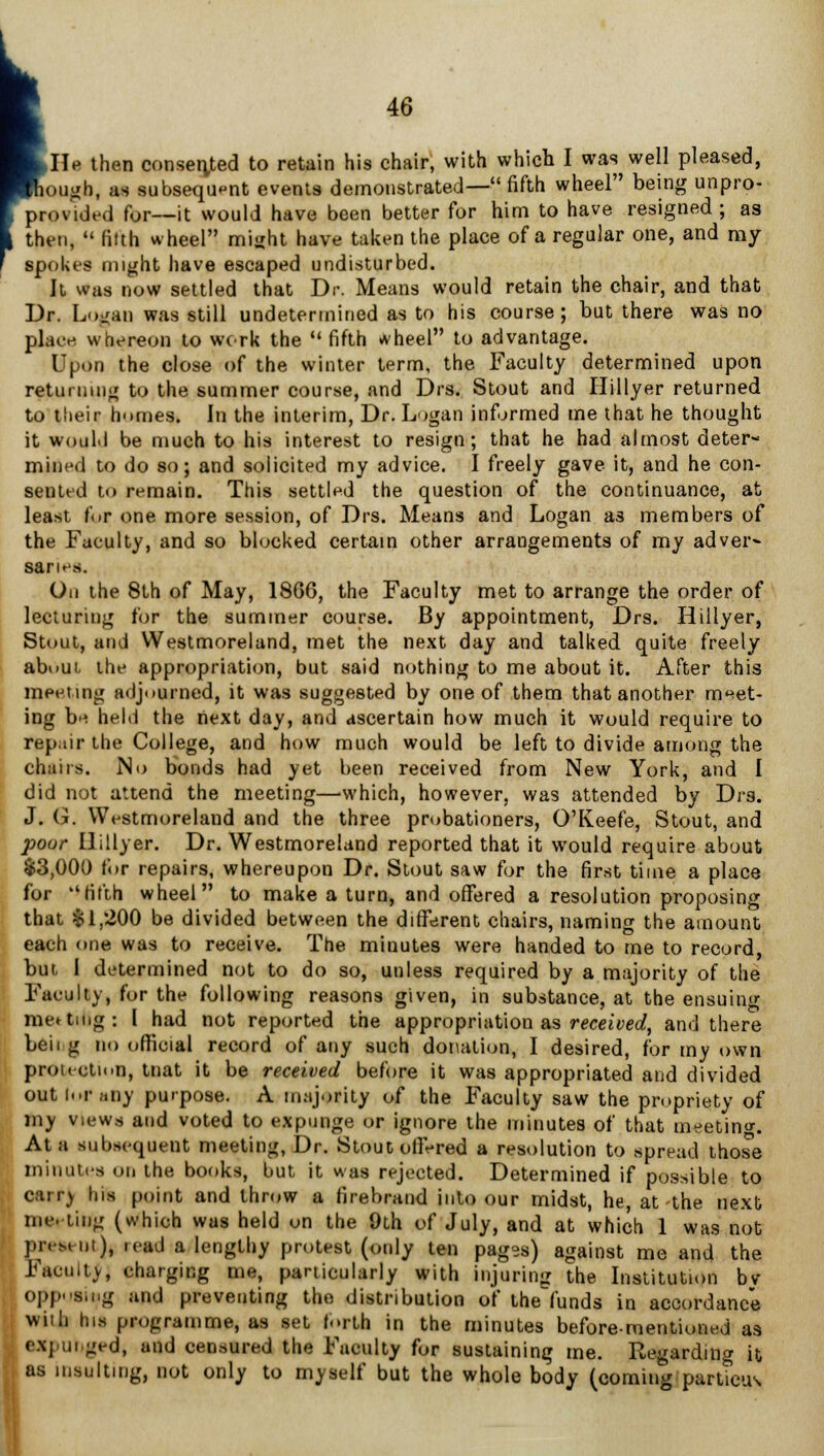 >JIe then consented to retain his chair, with which I was well pleased, plough, as subsequent events demonstrated— fifth wheel being unpro- provided for—it would have been better for him to have resigned ; as then, •« filth wheel mijiht have taken the place of a regular one, and my spokes might have escaped undisturbed. It was now settled that Dr. Means would retain the chair, and that Dr. Logan was still undetermined as to his course; but there was no place whereon to work the  fifth *heel to advantage. Upon the close of the winter term, the Faculty determined upon returning to the summer course, and Drs. Stout and Hillyer returned to tlieir homes. In the interim, Dr. Logan informed me that he thought it would be much to his interest to resign; that he had almost deter- mined to do so; and solicited my advice. I freely gave it, and he con- sented to remain. This settled the question of the continuance, at least f<»r one more session, of Drs. Means and Logan as members of the Faculty, and so blocked certain other arrangements of my adver- saries. On the 8th of May, 1866, the Faculty met to arrange the order of lecturing for the summer course. By appointment, Drs. Hillyer, Stout, and Westmoreland, met the next day and talked quite freely abuUL the appropriation, but said nothing to me about it. After this meeting adjourned, it was suggested by one of them that another meet- ing be held the next day, and ascertain how much it would require to repair the College, and how much would be left to divide among the chairs. No bonds had yet been received from New York, and I did not attend the meeting—which, however, was attended by Drs. J. G. Westmoreland and the three probationers, O'Keefe, Stout, and pour Hillyer. Dr. Westmoreland reported that it would require about $3,000 for repairs, whereupon Dr. Stout saw for the first time a place for fifth wheel to make a turn, and offered a resolution proposing that $1,200 be divided between the different chairs, naming the amount each one was to receive. The minutes were handed to me to record, but I determined not to do so, unless required by a majority of the Faculty, for the following reasons given, in substance, at the ensuing meeting: I had not reported the appropriation as received, and there beii g no official record of any such donation, I desired, for my own protection, tnat it be received before it was appropriated and divided out i«.r;«ny purpose. A majority of the Faculty saw the propriety of my views and voted to expunge or ignore the minutes of that meeting At i subsequent meeting, Dr. Stout offered a resolution to spread those minutes on the books, but it was rejected. Determined if possible to carr) Ins point and throw a firebrand into our midst, he, at-the next OB* ting (which was held on the 9th of July, and at which 1 was not pivMi.i), .cad a lengthy protest (only ten pag-s) against me and the Faculty, charging me, particularly with injuring the Institution bv opp-'s.ng and preventing the distribution of the'funds in accordance with hi* programme, as set forth in the minutes before-mentioned as c.\] urged, and censured the Faculty for sustaining me. Regarding it as insulting, not only to myself but the whole body (coming parttcus