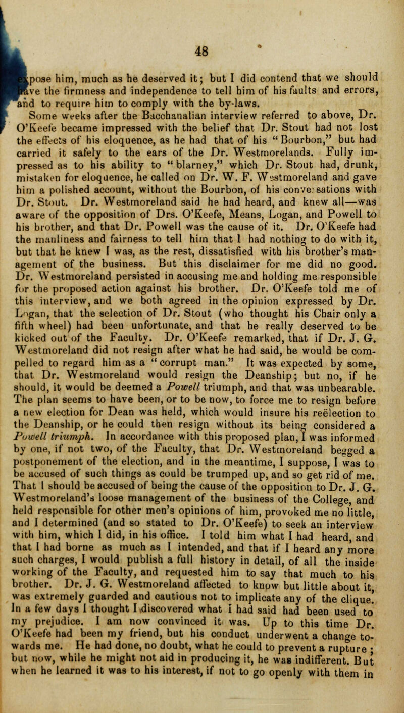 ve the firmness and independence to tell him of his faults and errors, and to require him to comply with the by-laws. Some weeks after the Bacchanalian interview referred to above, Dr. O'Keefe became impressed with the belief that Dr. Stout had not lost the effects of his eloquence, as he had that of his Bourbon, but had carried it safely to the ears of the Dr. Westmorelands. Fully im- pressed as to his ability to blarney, which Dr. Stout had, drunk, mistaken for eloquence, he called on Dr. W. F. Westmoreland and gave him a polished account, without the Bourbon, of his convesations with Dr. Stout. Dr. Westmoreland said he had heard, and knew all—was aware of the opposition of Drs. O'Keefe, Means, Logan, and Powell to his brother, and that Dr. Powell was the cause of it. Dr. O'Keefe had the manliness and fairness to tell him that 1 had nothing to do with it, but that he knew I was, as the rest, dissatisfied with his brother's man- agement of the business. But this disclaimer for me did no good. Dr. Westmoreland persisted in accusing me and holding me responsible for the proposed action against his brother. Dr. O'Keefe told me of this interview, and we both agreed in the opinion expressed by Dr. Logan, that the selection of Dr. Stout (who thought his Chair only a fifth wheel) had been unfortunate, and that he really deserved to be kicked out of the Faculty. Dr. O'Keefe remarked, that if Dr. J. G. Westmoreland did not resign after what he had said, he would be com- pelled to regard him as a corrupt man. It was expected by some, that Dr. Westmoreland would resign the Deanship; but no, if he should, it would be deemed a Powell triumph, and that was unbearable. The plan seems to have been, or to be now, to force me to resign before a new election for Dean was held, which would insure his reelection to the Deanship, or he could then resign without its being considered a Powell triumph. In accordance with this proposed plan, I was informed by one, if not two, of the Faculty, that Dr. Westmoreland begged a postponement of the election, and in the meantime, I suppose, I was to be accused of such things as could be trumped up, and so get rid of me. That I should be accused of being the cause of the opposition to Dr. J. G. Westmoreland's loose management of the business of the College, and held responsible for other men's opinions of him, provoked me no little, and I determined (and so stated to Dr. O'Keefe) to seek an interview with him, which 1 did, in his office. I told him what I had heard, and that I had borne as much as I intended, and that if I heard any more such charges, I would publish a full history in detail, of all the inside working of the Faculty, and requested him to say that much to his brother. Dr. J. G. Westmoreland affected to know but little about it was extremely guarded and cautious not to implicate any of the clique! In a few days I thought I discovered what I had said had been used to' my prejudice. I am now convinced it was. Up to this time Dr. O'Keefe had been my friend, but his conduct underwent a change to- wards me. He had done, no doubt, what he could to prevent a rupture • but now, while he might not aid in producing it, he was indifferent. But when he learned it was to his interest, if not to go openly with them in