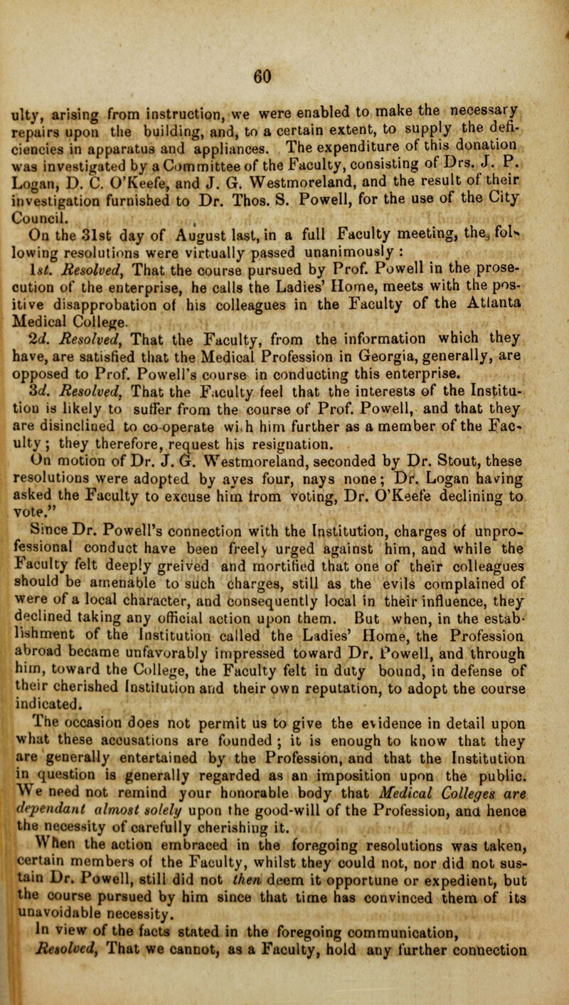 ulty, arising from instruction, we were enabled to make the necessary repairs upon the building, and, to a certain extent, to supply the defi- ciencies in apparatus and appliances. The expenditure of this donation was investigated by a Committee of the Faculty, consisting of Drs. J. P. Logan, D. C. O'Keefe, and J. G. Westmoreland, and the result of their investigation furnished to Dr. Thos. S. Powell, for the use of the City Council. , On the 31st day of August last, in a full Faculty meeting, the* fol* lowing resolutions were virtually passed unanimously : 1st. Resolved, That the course pursued by Prof. Powell in the prose- cution of the enterprise, he calls the Ladies' Home, meets with the pos- itive disapprobation of his colleagues in the Faculty of the Atlanta Medical College. 2d. Resolved, That the Faculty, from the information which they have, are satisfied that the Medical Profession in Georgia, generally, are opposed to Prof. Powell's course in conducting this enterprise. 3d. Resolved, That the Faculty feel that the interests of the Institu- tion is likely to suffer from the course of Prof. Powell, and that they are disinclined to cooperate win him further as a member of the Fac- ulty ; they therefore, request his resignation. On motion of Dr. J. G. Westmoreland, seconded by Dr. Stout, these resolutions were adopted by ayes four, nays none; Dr. Logan having asked the Faculty to excuse him from voting, Dr. O'Keefe declining to vote. Since Dr. Powell's connection with the Institution, charges of unpro- fessional conduct have been freely urged against him, and while the Faculty felt deeply greived and mortified that one of their colleagues should be amenable to such charges, still as the evils complained of were of a local character, and consequently local in their influence, they declined taking any official action upon them. But when, in the estab- lishment of the Institution called the Ladies' Home, the Profession abroad became unfavorably impressed toward Dr. Powell, and through him, toward the College, the Faculty felt in duty bound, in defense of their cherished Institution and their own reputation, to adopt the course indicated. The occasion does not permit us to give the evidence in detail upon what these accusations are founded ; it is enough to know that they are generally entertained by the Profession, and that the Institution in question is generally regarded as an imposition upon the public. We need not remind your honorable body that Medical Colleges are dependant almost solely upon the good-will of the Profession, ana hence the necessity of carefully cherishing it. When the action embraced in the foregoing resolutions was taken, certain members of the Faculty, whilst they could not, nor did not sus- tain Dr. Powell, still did not then deem it opportune or expedient, but the course pursued by him since that time has convinced them of its unavoidable necessity. In view of the facts stated in the foregoing communication, Resolved, That we cannot, as a Faculty, hold any further connection