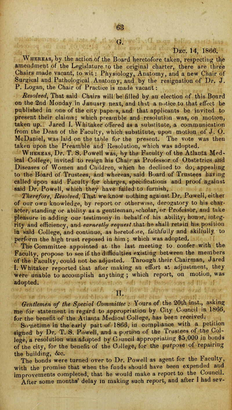 :,?& • '. $ Dec. 14, 1866. Whereas, by the action of the Board heretofore taken, respecting the amendment of the Legislature to the original charter, there are three Chairs made vacant, to wit: Physiology, Anatomy, and a new Chair of Surgical and Pathological Anatomy, and by the resignation of Dr. J. P. Logan, the Chair of Practice is made vacant: Resolved, That said Chairs will be filled by an election of this Board on the 2nd Monday in January next, and that a notice to that effect be published in one of the city papers, and that applicants be invited to present their claims; which preamble and resolution was, on motion, taken up. Jared I. W hi taker offered as a substitute, a communication from the Dean of the Faculty, which substitute, upon motion of J. 0. McDaniel, was laid on the table for the present. The vote was then taken upon the Preamble and Resolution, which was adopted. Whereas, Dr. T. S. Powell was, by the Faculty of the Atlanta Med- ical College, invited to resign his Chair as Professor of Obstetrics and Diseases of Women and Children, which he declined to do, appealing to the Board of Trustees, and whereas, said Board of Trustees having called upon said Faculty for charges, specifications and proof against said Dr. Powell, which they have failed to furnish, Therefore, Resolved, That we know nothing against Dr. Powell, either of our own knowledge, by report or otherwise, derogatory to his char- acter, standing or ability as a gentleman, scholar, or Professor, and take pleasure in adding our testimony in behalf of his ability, honor, integ- rity and efficiency, and earnestly request that he shall retain his position in said College, and continue, as heretofore, faithfully and skilfully to perform the high trust reposed in him ; which was adopted. The Committee appointed at the last meeting to confer with the, Faculty, propose to see if tho difficulties existing between the members of the Faculty, could not be adjusted. Through their Chairman, Jared I. Whitaker reported that after making an effort at adjustment, they were unable to accomplish anything ; which report, on motion, was adopted. H. Gentlemen of the Special Committee : Yours of the 20th im>t., asking me for statement in regard to appropriation by City Council in 1866, for the benefit of the Atlanta Medical College, has been received. ■ Sometime in the early part of 1866, in compliance with a petition signed by Dr. T. S. Powell, and a portion of the Trustees of the Col- lege, a resolution was adopted by Council appropriating $5,000 in bonds of the city, for the benefit of the College, for the purpose of repairing the building, &c. -V j The bonds were turned over to Dr. Powell as agent for the faculty, with the promise that when the funds should have been expended and improvements completed, that he would make a report to the Council. After some months' delay in making such report, and after I had sev-