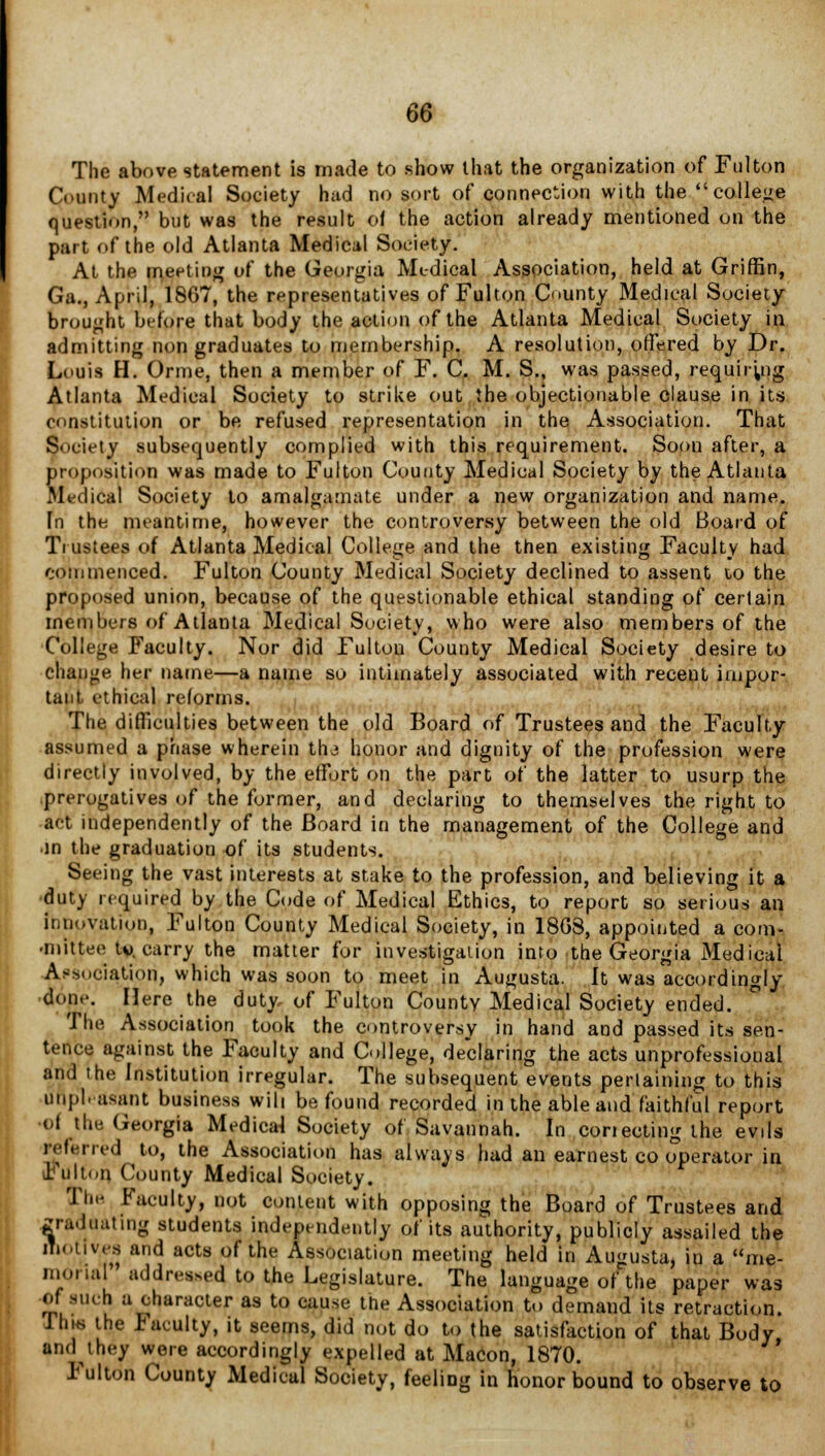 The above statement is made to show that the organization of Fulton County Medical Society hud no sort of connection with the college question, but was the result of the action already mentioned on the part of the old Atlanta Medical Society. At the meeting of the Georgia Medical Association, held at Griffin, Ga., April, 1807, the representatives of Fulton County Medical Society- brought before that body the action of the Atlanta Medical Society in admitting non graduates to membership. A resolution, offered by Dr. Louis H. Orme, then a member of F. C. M. S., was passed, requiring Atlanta Medical Society to strike out the objectionable clause in its o<institution or be refused representation in the Association. That Society subsequently complied with this requirement. Soon after, a proposition was made to Fulton County Medical Society by the Atlanta Medical Society to amalgamate under a new organization and name. Fn the meantime, however the controversy between the old Board of Trustees of Atlanta Medical College and the then existing Faculty had commenced. Fulton County Medical Society declined to assent 10 the proposed union, because of the questionable ethical standing of certain members of Atlanta Medical Society, who were also members of the College Faculty. Nor did Fulton County Medical Society desire to change her name—a name so intimately associated with recent impor- tant ethical reforms. The difficulties between the old Board of Trustees and the Faculty- assumed a phase wherein tlu honor and dignity of the profession were directly involved, by the effort on the part of the latter to usurp the prerogatives of the former, and declaring to themselves the right to act independently of the Board in the management of the College and •in the graduation of its students. Seeing the vast interests at stake to the profession, and believing it a duty required by the Code of Medical Ethics, to report so serious an innovation, Fulton County Medical Society, in 18G8, appointed a com- •mitten tv. carry the matter for investigation into the Georgia Medical Association, which was soon to meet in Augusta. It was accordingly don.-. Here the duty, of Fulton County Medical Society ended. The Association took the controversy in hand and passed its sen- tence against the Faculty and College, declaring the acts unprofessional and the Institution irregular. The subsequent events pertaining to this unpleasant business will be found recorded in the able and faithful report •of the Georgia Medical Society of Savannah. In conecting the evils referred to, the Association has always had an earnest co operator in Fulton County Medical Society. Tin- Faculty, not content with opposing the Board of Trustees and graduating students independently of its authority, publicly assailed the motives and acts of the Association meeting held in Augusta, in a me- morial addled to the Legislature. The language of the paper was of n,k h a character as to cause the Association to demand its retraction. JhiK the Faculty, it seems, did not do to the satisfaction of that Body and they were accordingly expelled at Macon, 1870. Fulton County Medical Society, feeliDg in honor bound to observe to