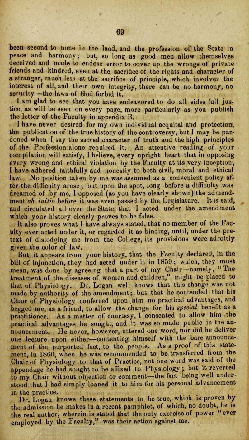 been second to none id the land, and the profession of the State in peace and harmony ; but, so long as good men allow themselves deceived and made to endose error to cover up the wrongs of private friends and kindred, even at the sacrifice of the rights and character of a stranger, much less at the sacrifice of principle, which involves the interest of all, and their own integrity, there can be no harmony, no security—the laws of God forbid it. I am glad to see that you have endeavored to do all sides full jus- tice, as will be seen on every page, more particularly as you publish the letter of the Faculty in appendix B. I have never desired for my own individual acquital and protection, the publication of the true history of the controversy, but I may be par- doned when I say the sacred character of truth and the high principles of the Profession alone required it. An attentive reading of your compilation will satisfy, I believe, every upright heart that in opposing every wrong and ethical violation by the Faculty at its very inception, I have adhered faithfully and honestly to both civil, moral and ethical law. No position taken by me was assumed as a convenient policy af- ter the difficulty arose; but upon the spot, long before a difficulty was dreamed of by me, I opposed (as you have clearly shown) the admend- ment ab initio before it was even passed by the Legislature. It is said, and circulated all over the State, that I acted under the amendment which your history clearly proves to be false. It also proves what I have always stated, that no member of the Fac- ulty ever acted under it, or regarded it as binding, until, under the pre- text of dislodging me from the College, its provisions were adroitly given the color of law. But it appears from your history, that the Faculty declared, in the bill of injunction, they had acted under it in 1859; which, they must mean, was done by agreeing that a part of my Chair—namely, The treatment of the diseases of women and children, might be placed to that of Physiology. Dr. Logan well knows that this change was not made by authority of the amendment; but that he contended that his Chair of Physiology conferred upon him no practical advantages, and begged me, as a friend, to allow the change for his special benefit as a practitioner. As a matter of courtesy, I consented to allow him the practical advantages he sought, and it was so made public in the an- nouncement. He never, however, uttered one word, nor did he deliver one lecture upon either—contenting himself with the bare announce- ment of the purported fact, to the people. As a proof of this state- ment, in I860, when he was recommended to be transferred from the Chair of Physiology to that of Practice, not one word was said of the appendage he had sought to be affixed to Physiology ; but it reverted to my Chair without objection or comment—the fact being well under- stood that I had simply loaned it to him for his personal advancement in the practice. Dr. Logan knows these statements to be true, which is proven by the admission he makes in a recent pamphlet, of which, no doubt, he is the real author, wherein is stated that the only exercise of power ever employed by the Faculty, was their action against me.