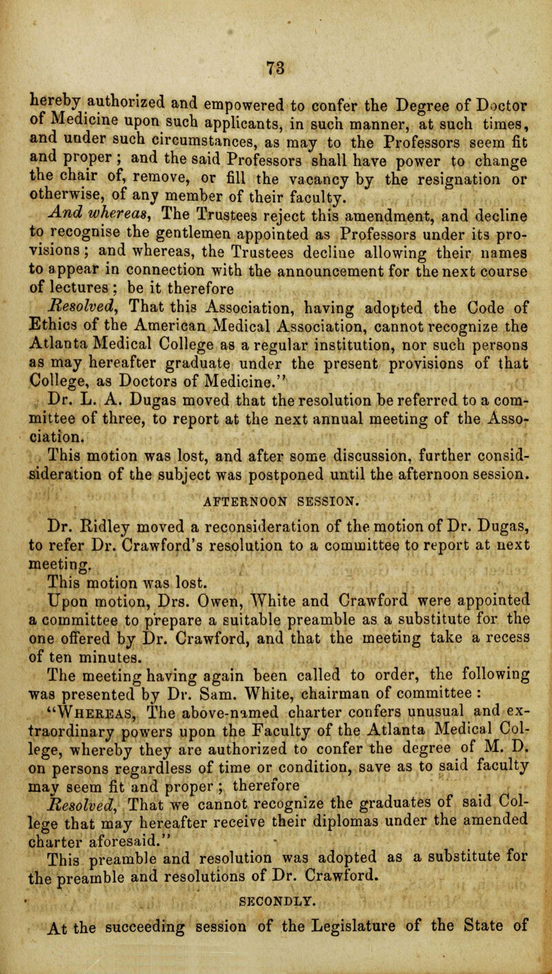 hereby authorized and empowered to confer the Degree of Doctor of Medicine upon such applicants, in such manner, at such times, and under such circumstances, as may to the Professors seem fit and proper ; and the said Professors shall have power to change the chair of, remove, or fill the vacancy by the resignation or otherwise, of any member of their faculty. And whereas, The Trustees reject this amendment, and decline to recognise the gentlemen appointed as Professors under its pro- visions ; and whereas, the Trustees decline allowing their names to appear in connection with the announcement for the next course of lectures ; be it therefore Resolved, That this Association, having adopted the Code of Ethics of the American Medical Association, cannot recognize the Atlanta Medical College as a regular institution, nor such persons as may hereafter graduate under the present provisions of that College, as Doctors of Medicine. Dr. L. A. Dugas moved that the resolution be referred to a com- mittee of three, to report at the next annual meeting of the Asso- ciation. This motion was lost, and after some discussion, further consid- sideration of the subject was postponed until the afternoon session. AFTERNOON SESSION. Dr. Ridley moved a reconsideration of the motion of Dr. Dugas, to refer Dr. Crawford's resolution to a committee to report at next meeting. This motion was lost. Upon motion, Drs. Owen, White and Crawford were appointed a committee to prepare a suitable preamble as a substitute for the one offered by Dr. Crawford, and that the meeting take a recess of ten minutes. The meeting having again been called to order, the following was presented by Dr. Sam. White, chairman of committee : Whereas, The above-named charter confers unusual and ex- traordinary powers upon the Faculty of the Atlanta Medical Col- lege, whereby they are authorized to confer the degree of M. D. on persons regardless of time or condition, save as to said faculty may seem fit and proper ; therefore Resolved, That we cannot recognize the graduates of said Col- lege that may hereafter receive their diplomas under the amended charter aforesaid. This preamble and resolution was adopted as a substitute for the preamble and resolutions of Dr. Crawford. SECONDLY. At the succeeding session of the Legislature of the State of