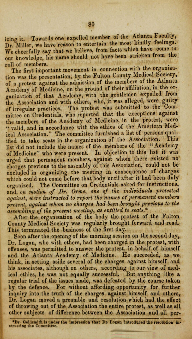 izing it. Towards one expelled member of the Atlanta Faculty, Dr Miller, we have reason to entertain the most kindly feelings. We cheerfully say that we believe, from facts which have come to our knowledge, his name should not have been stricken from the roll of members. The first important movement in connection with the organiza- tion was the presentation, by the Fulton County Medical Society, of a protest against the admission of the members of the Atlanta Academy of Medicine, on the ground of their affiliation, in the or- ganization of that Academy, with the gentlemen expelled from the Association and with others, who, it was alleged, were guilty of irregular practices. The protest was submitted to the Com- mittee on Credentials, who reported that the exceptions against the members of thft Academy of Medicine, in the protest, were  valid, and in accordance with the ethics of the American Med- ical Association. The committee furnished a list of persons qual- ified to take seats in the organization of the Association. This list did not include the names of the members of the  Academy of Medicine who were present. In objection to this list it wa3 urged that permanent members, against whom there existed no charges previous to the assembly of this Association, could not be excluded in organizing the meeting in consequence of charges which could not come before that body until after it had been duly organized. The Committee on Credentials asked for instructions, and, on motion of Dr. Orme, one of the individuals protested against, were instructed to report the names of permanent members present, against whom no charges had been brought previous to the assembling of the present meeting, as entitled to seats* After the organization of the body the protest of the Fulton County Medical Society was regularly brought forward and read. This terminated the business of the first day. Soon after the opening of the morning session on the second day, Dr. Logan, who with others, had been charged in the protest, with offenses, was permitted to answer the protest, in behalf of himself and the Atlanta Academy of Medicine. He succeeded, as we think, in setting aside several of the charges against himself and his associates, although on others, according to our view of med- ical ethics, he was not equally successful. But anything like a regular trial of the issues made, was defeated by the course taken by the defence. For without affording opportunity for further inquiry into the truth of the charges against himself and others, Dr. Logan moved a preamble and resolution which had the effect of throwing out of the Association the entire protest, as well as all other subjects of difference between the Association and all per- *I>r Goldsmith is under the impression that Dr. Logan introduced the resolution in* struciing the Committee.