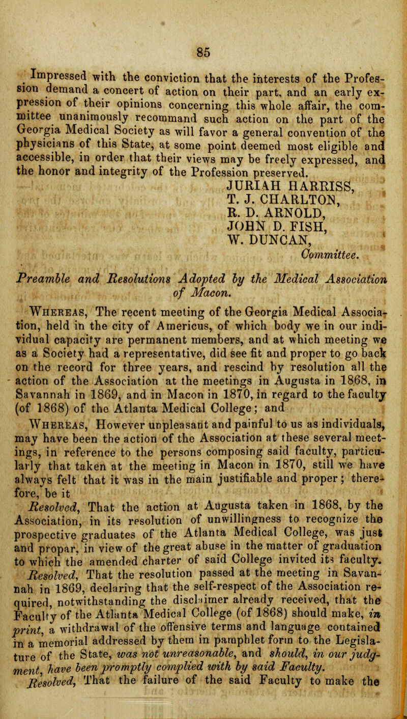 Impressed with the conviction that the interests of the Profes- sion demand a concert of action on their part, and an early ex- pression of their opinions concerning this whole affair, the com- mittee unanimously recommand such action on the part of the Georgia Medical Society as will favor a general convention of the physicians of this State, at some point deemed most eligible and accessible, in order that their views may be freely expressed, and the honor and integrity of the Profession preserved. JURI\H HARRISS, T. J. CHARLTON, R. D. ARNOLD, JOHN D. FISH, W. DUNCAN, Committee. Preamble and Resolutions Adopted by the Medical Association of Macon. Whereas, The recent meeting of the Georgia Medical Associa- tion, held in the city of Americus, of which body we in our indi- vidual capacity are permanent members, and at which meeting we as a Society had a representative, did see fit and proper to go back on the record for three years, and rescind by resolution all the action of the Association at the meetings in Augusta in 1868, in Savannah in 1869, and in Macon in 1870, in regard to the faculty (of 1868) of the Atlanta Medical College; and Whereas, However unpleasant and painful to us as individuals, may have been the action of the Association at these several meet- ings, in reference to the persons composing said faculty, particu- larly that taken at the meeting in Macon in 1870, still we have always felt that it was in the main justifiable and proper; there- fore, be it Resolved, That the action at Augusta taken in 1868, by the Association, in its resolution of unwillingness to recognize the prospective graduates of the Atlanta Medical College, was jus* and propar, in view of the great abuse in the matter of graduation to which the amended charter of said College invited its faculty. Resolved, That the resolution passed at the meeting in Savan- nah in 1869, declaring that the self-respect of the Association re- quired, notwithstanding the disclaimer already received, that the Faculty of the Atlanta Medical College (of 1868) should make, in print a withdrawal of the offensive terms and language contained in a memorial addressed by them in pamphlet form to the Legisla- ture of the State, was not unreasonable, and should, in our judg- ment have been promptly complied with by said Faculty. Resolved, That the failure of the said Faculty to make the