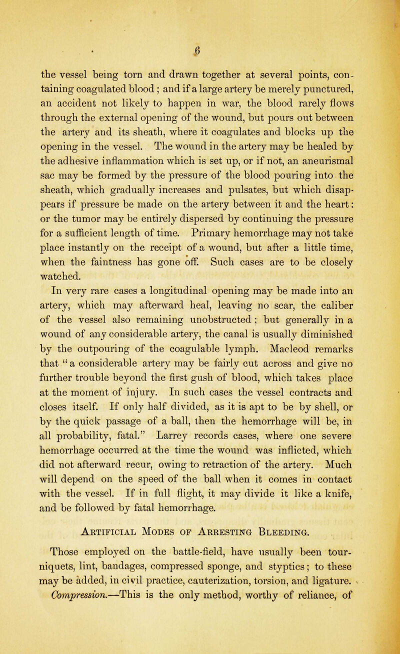 the vessel being torn and drawn together at several points, con- taining coagulated blood ; and if a large artery be merely punctured, an accident not likely to happen in war, the blood rarely flows through the external opening of the wound, but pours out between the artery and its sheath, where it coagulates and blocks up the opening in the vessel. The wound in the artery may be healed by the adhesive inflammation which is set up, or if not, an aneurismal sac may be formed by the pressure of the blood pouring into the sheath, which gradually increases and pulsates, but which disap- pears if pressure be made on the artery between it and the heart: or the tumor may be entirely dispersed by continuing the pressure for a sufficient length of time. Primary hemorrhage may not take place instantly on the receipt of a wound, but after a little time, when the faintness has gone off. Such cases are to be closely watched. In very rare cases a longitudinal opening may be made into an artery, which may afterward heal, leaving no scar, the caliber of the vessel also remaining unobstructed ; but generally in a wound of any considerable artery, the canal is usually diminished by the outpouring of the coagulable lymph. Macleod remarks that a considerable artery may be fairly cut across and give no further trouble beyond the first gush of blood, which takes place at the moment of injury. In such cases the vessel contracts and closes itself. If only half divided, as it is apt to be by shell, or by the quick passage of a ball, then the hemorrhage will be, in all probability, fatal. Larrey records cases, where one severe hemorrhage occurred at the time the wound was inflicted, which did not afterward recur, owing to retraction of the artery. Much will depend on the speed of the ball when it comes in contact with the vessel. If in full flight, it may divide it like a knife, and be followed by fatal hemorrhage. Artificial Modes of Arresting Bleeding. Those employed on the battle-field, have usually been tour- niquets, lint, bandages, compressed sponge, and styptics; to these may be added, in civil practice, cauterization, torsion, and ligature. Compression.—This is the only method, worthy of reliance, of