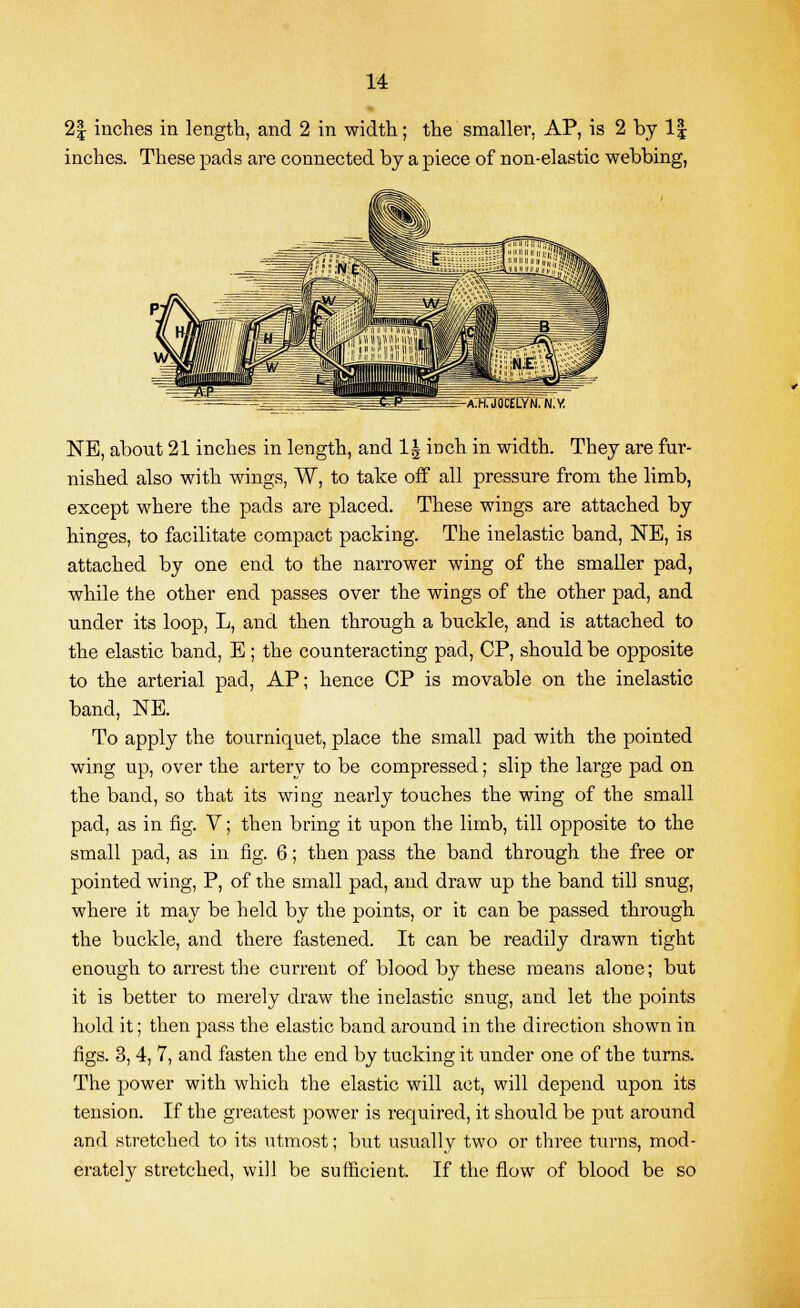 2§ inches in length, and 2 in width; the smaller. AP, is 2 by 1| inches. These pads are connected by a piece of non-elastic webbing, rA:H.JOCEUYN.N.y NE, about 21 inches in length, and 1| inch in width. They are fur- nished also with wings, W, to take off all pressure from the limb, except where the pads are placed. These wings are attached by hinges, to facilitate compact packing. The inelastic band, NE, is attached by one end to the narrower wing of the smaller pad, while the other end passes over the wings of the other pad, and under its loop, L, and then through a buckle, and is attached to the elastic band, E ; the counteracting pad, CP, should be opposite to the arterial pad, AP; hence CP is movable on the inelastic band, NE. To apply the tourniquet, place the small pad with the pointed wing up, over the artery to be compressed; slip the large pad on the band, so that its wing nearly touches the wing of the small pad, as in fig. V; then bring it upon the limb, till opposite to the small pad, as in fig. 6; then pass the band through the free or pointed wing, P, of the small pad, and draw up the band till snug, where it may be held by the points, or it can be passed through the buckle, and there fastened. It can be readily drawn tight enough to arrest the current of blood by these means alone; but it is better to merely draw the inelastic snug, and let the points hold it; then pass the elastic band around in the direction shown in figs. 3, 4, 7, and fasten the end by tucking it under one of the turns. The power with which the elastic will act, will depend upon its tension. If the greatest power is required, it should be put around and stretched to its utmost; but usually two or three turns, mod- erately stretched, will be sufficient. If the flow of blood be so