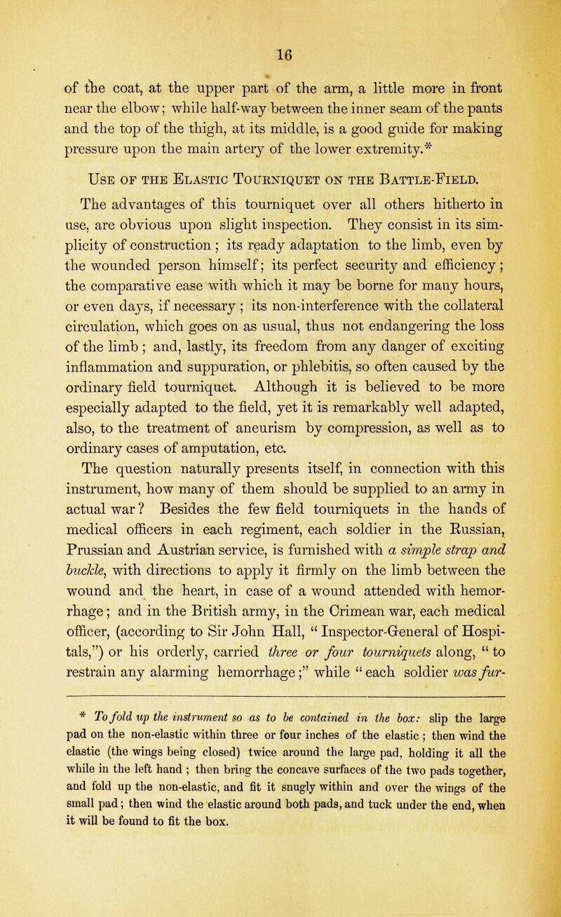 of the coat, at the upper part of the arm, a little more in front near the elbow; while half-way between the inner seam of the pants and the top of the thigh, at its middle, is a good guide for making pressure upon the main artery of the lower extremity. Use of the Elastic Tourniquet on the Battle-Field. The advantages of this tourniquet over all others hitherto in use. are obvious upon slight inspection. They consist in its sim- plicity of construction ; its ready adaptation to the limb, even by the wounded person himself; its perfect security and efficiency; the comparative ease with which it may be borne for many hours, or even days, if necessary ; its non-interference with the collateral circulation, which goes on as usual, thus not endangering the loss of the limb ; and, lastly, its freedom from any danger of exciting inflammation and suppuration, or phlebitis, so often caused by the ordinary field tourniquet. Although it is believed to be more especially adapted to the field, yet it is remarkably well adapted, also, to the treatment of aneurism by compression, as well as to ordinary cases of amputation, etc. The question naturally presents itself, in connection with this instrument, how many of them should be supplied to an army in actual war ? Besides the few field tourniquets in the hands of medical officers in each regiment, each soldier in the Kussian, Prussian and Austrian service, is furnished with a simple strap and buckle, with directions to apply it firmly on the limb between the wound and the heart, in case of a wound attended with hemor- rhage ; and in the British army, in the Crimean war, each medical officer, (according to Sir John Hall,  Inspector-General of Hospi- tals,) or his orderly, carried three or four tourniquets along,  to restrain any alarming hemorrhage ; while  each soldier was fur- * To fold up the instrument so as to be contained in the box: slip the large pad on the non-elastic within three or four inches of the elastic ; then wind the elastic (the wings being closed) twice around the large pad, holding it all the while in the left hand ; then bring the concave surfaces of the two pads together, and fold up the non-elastic, and fit it snugly within and over the wings of the small pad; then wind the elastic around both pads, and tuck under the end, when it will be found to fit the box.