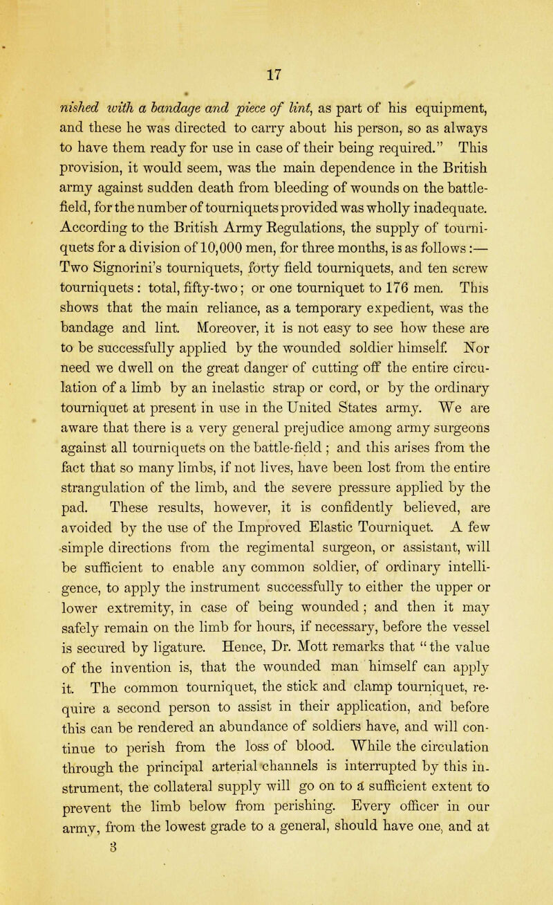 nished luith a bandage and piece of lint, as part of his equipment, and these he was directed to carry about his person, so as always to have them ready for use in case of their being required. This provision, it would seem, was the main dependence in the British army against sudden death from bleeding of wounds on the battle- field, for the number of tourniquets provided was wholly inadequate. According to the British Army Eegulations, the supply of tourni- quets for a division of 10,000 men, for three months, is as follows :— Two Signorini's tourniquets, forty field tourniquets, and ten screw tourniquets : total, fifty-two; or one tourniquet to 176 men. This shows that the main reliance, as a temporary expedient, was the bandage and lint. Moreover, it is not easy to see how these are to be successfully applied by the wounded soldier himself. !Nor need we dwell on the great danger of cutting off the entire circu- lation of a limb by an inelastic strap or cord, or by the ordinary tourniquet at present in use in the United States army. We are aware that there is a very general prejudice among army surgeons against all tourniquets on the battle-field ; and this arises from the fact that so many limbs, if not lives, have been lost from the entire strangulation of the limb, and the severe pressure applied by the pad. These results, however, it is confidently believed, are avoided by the use of the Improved Elastic Tourniquet. A few simple directions from the regimental surgeon, or assistant, will be sufficient to enable any common soldier, of ordinary intelli- gence, to apply the instrument successfully to either the upper or lower extremity, in case of being wounded ; and then it may safely remain on the limb for hours, if necessary, before the vessel is secured by ligature. Hence, Dr. Mott remarks that the value of the invention is, that the wounded man himself can apply it. The common tourniquet, the stick and clamp tourniquet, re- quire a second person to assist in their application, and before this can be rendered an abundance of soldiers have, and will con- tinue to perish from the loss of blood. While the circulation through the principal arterial channels is interrupted by this in- strument, the collateral supply will go on to a sufficient extent to prevent the limb below from perishing. Every officer in our armv, from the lowest grade to a general, should have one, and at 8