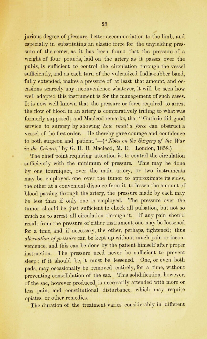 jurious degree of pressure, better accommodation to the limb, and especially in substituting an elastic force for the unyielding pres- sure of the screw, as it has been found, that the pressure of a weight of four pounds, laid on the artery as it passes over the pubis, is sufficient to control the circulation through the vessel sufficiently, and as each turn of the vulcanized India-rubber band, fully extended, makes a pressure of at least that amount, and oc- casions scarcely any inconvenience whatever, it will be seen how well adapted this instrument is for the management of such cases. It is now well known that the pressure or force required to arrest the flow of blood in an artery is comparatively trifling to what was formerly supposed; and Macleod remarks, that  Guthrie did good service to surgery by showing hoio small a force can obstruct a vessel of the first order. He thereby gave courage and confidence to both surgeon and patient.—( Notes on the Surgery of the War in the Crimea by G. H. B. Macleod, M. D. London, 1858.) The chief point requiring attention is, to control the circulation sufficiently with the minimum of pressure. This may be done by one tourniquet, over the main artery, or two instruments may be employed, one over the tumor to approximate its sides, the other at a convenient distance from it to lessen the amount of blood passing through the artery, the pressure made by each may be less than if only one is employed. The pressure over the tumor should be just sufficient to check all pulsation, but not so much as to arrest all circulation through it. If any pain should result from the pressure of either instrument, one may be loosened for a time, and, if necessary, the other, perhaps, tightened; thus alternation of pressure can be kept up without much pain or incon- venience, and this can be done by the patient himself after proper instruction. The pressure need never be sufficient to prevent sleep; if it should be, it must be lessened. One, or even both pads, may occasionally be removed entirely, for a time, without preventing consolidation of the sac. This solidification, however, of the sac, however produced, is necessarily attended with more or less pain, and constitutional disturbance, which may require opiates, or other remedies. The duration of the treatment varies considerably in different