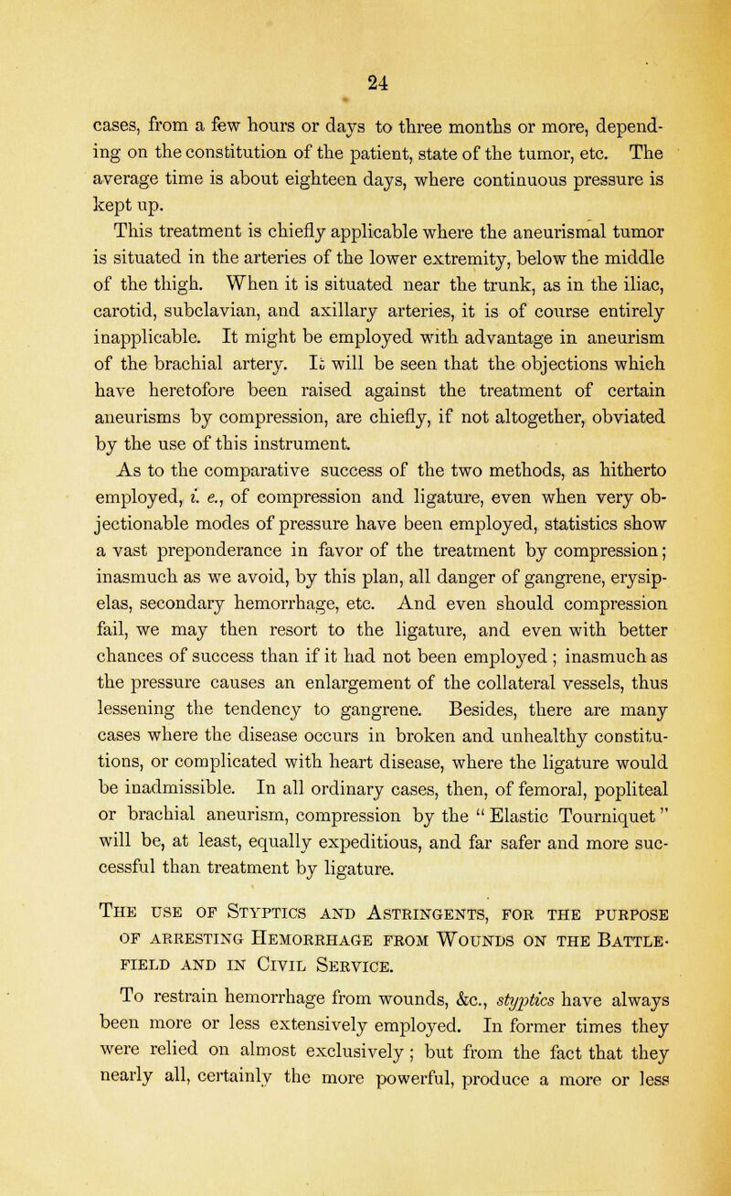 cases, from a few hours or days to three months or more, depend- ing on the constitution of the patient, state of the tumor, etc. The average time is about eighteen days, where continuous pressure is kept up. This treatment is chiefly applicable where the aneurismal tumor is situated in the arteries of the lower extremity, below the middle of the thigh. When it is situated near the trunk, as in the iliac, carotid, subclavian, and axillary arteries, it is of course entirely inapplicable. It might be employed with advantage in aneurism of the brachial artery. Ii will be seen that the objections which have heretofore been raised against the treatment of certain aneurisms by compression, are chiefly, if not altogether, obviated by the use of this instrument As to the comparative success of the two methods, as hitherto employed, i. e., of compression and ligature, even when very ob- jectionable modes of pressure have been employed, statistics show a vast preponderance in favor of the treatment by compression; inasmuch as we avoid, by this plan, all danger of gangrene, erysip- elas, secondary hemorrhage, etc. And even should compression fail, we may then resort to the ligature, and even with better chances of success than if it had not been employed ; inasmuch as the pressure causes an enlargement of the collateral vessels, thus lessening the tendency to gangrene. Besides, there are many cases where the disease occurs in broken and unhealthy constitu- tions, or complicated with heart disease, where the ligature would be inadmissible. In all ordinary cases, then, of femoral, popliteal or brachial aneurism, compression by the  Elastic Tourniquet will be, at least, equally expeditious, and far safer and more suc- cessful than treatment by ligature. The use of Styptics and Astringents, for the purpose of arresting hemorrhage from wounds on the battle- FIELD and in Civil Service. To restrain hemorrhage from wounds, &c, styptics have always been more or less extensively employed. In former times they were relied on almost exclusively ; but from the fact that they nearly all, certainly the more powerful, produce a more or less