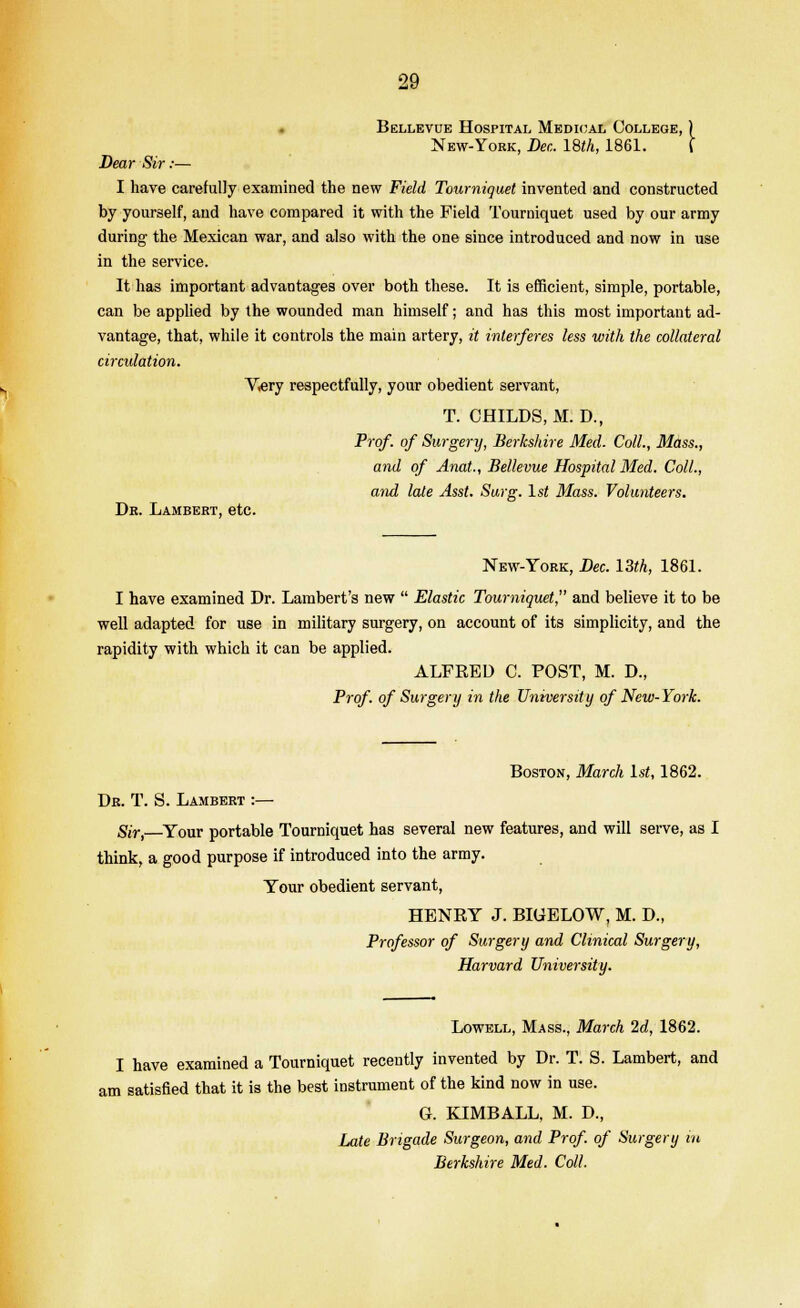 Bellevue Hospital Medical College, ) New-York, Dec. 18th, 1861. f Dear Sir:— I have carefully examined the new Field Tourniquet invented and constructed by yourself, and have compared it with the Field Tourniquet used by our army during the Mexican war, and also with the one since introduced and now in use in the service. It has important advantages over both these. It is efficient, simple, portable, can be applied by the wounded man himself; and has this most important ad- vantage, that, while it controls the main artery, it interferes less with the collateral circulation. V.ery respectfully, your obedient servant, T. CHILDS, M. D., Prof, of Surgery, Berkshire Med. Coll., Mass., and of Anat., Bellevue Hospital Med. Coll., and late Asst. Surg. 1st Mass. Volunteers. Dr. Lambert, etc. New-York, Dec. 13th, 1861. I have examined Dr. Lambert's new  Elastic Tourniquet, and believe it to be well adapted for use in military surgery, on account of its simplicity, and the rapidity with which it can be applied. ALFRED C. POST, M. D., Prof, of Surgery in the University of New- York. Boston, March 1st, 1862. Dr. T. S. Lambert :— Sir,—Your portable Tourniquet has several new features, and will serve, as I think, a good purpose if introduced into the army. Your obedient servant, HENRY J. BIUELOW, M. D., Professor of Surgery and Clinical Surgery, Harvard University. Lowell, Mass., March 2d, 1862. I have examined a Tourniquet recently invented by Dr. T. S. Lambert, and am satisfied that it is the best instrument of the kind now in use. G. KIMBALL, M. D., Late Brigade Surgeon, and Prof, of Surgery in Berkshire Med. Coll.