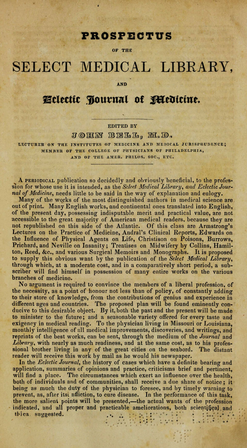 PROSPECTUS OF THE SELECT MEDICAL LIBRARY, AND Scltcttc 3onvnnl ot Jflte&tctue* EDITED BY lecturer on thk institutes of medicine and medical jurisprudence; memrer of the college of physicians of philadelphia, and of the amer. philos. soc, etc. A periodical publication so decidedly and obviously beneficial, to the profes- sion for whose use it is intended, as the Select Medical Library, and Eclectic Jour- nal of Medicine, needs little to be said in the way of explanation and eulogy. Many of the works of the most distinguished authors in medical science are out of print. Many English works, and continental ones translated into English, of the present day, possessing indisputable merit and practical value, are not accessible to the great majority of American medical readers, because they are not republished on this side of the Atlantic. Of this class are Armstrong's Lectures on the Practice of Medicine, Andral's Clinical Reports, Edwards on the Influence of Physical Agents on Life, Christison on Poisons, Burrows, Prichard, and Neville on Insanity; Treatises on Midwifery by Collins, Hamil- ton, Reed, &c, and various Surgical Memoirs and Monographs. It is proposed to supply this obvious want by the publication of the Select Medical Library, through which, at a moderate cost, and in a comparatively short period, a sub- scriber will find himself in possession of many entire works on the various branches of medicine. No argument is required to convince the members of a liberal profession, of the necessity, as a point of honour not less than of policy, of constantly adding to their store of knowledge, from the contributions of genius and experience in different ages and countries. The proposed plan will be found eminently con- ducive to this desirable object. By it, both the past and the present will be made to minister to the future; and a seasonable variety offered for every taste and exigency in medical reading. To the physician living in Missouri or Louisiana, monthly intelligence of all medical improvements, discoveries, and writings, and reprints of the best works, can be sent, through the medium of the Journal and Library, with nearly as much readiness, and at the same cost, as to his profes- sional brother living in any of the great cities on the seabord. The distant reader will receive this work by mail as he would his newspaper. In the Eclectic Journal, the history of cases which have a definite bearing and application, summaries of opinions and practice, criticisms brief and pertinent, will find a place. The circumstances which exert an influence over the health, both of individuals and of communities, shall receive a due share of notice; it being as much the duty of the physician to foresee, and by timely warning to prevent, as, after itsi nfliction, to cure disease. In the performance of this task, the more salient points will be presented,—the actual wants of the profession indicated, and all proper and practicable ameliorations, both scient[ficaj and thica suggested. ... \ ■ »•, »• \ ; ''.-- ■ » ',%•**. ••