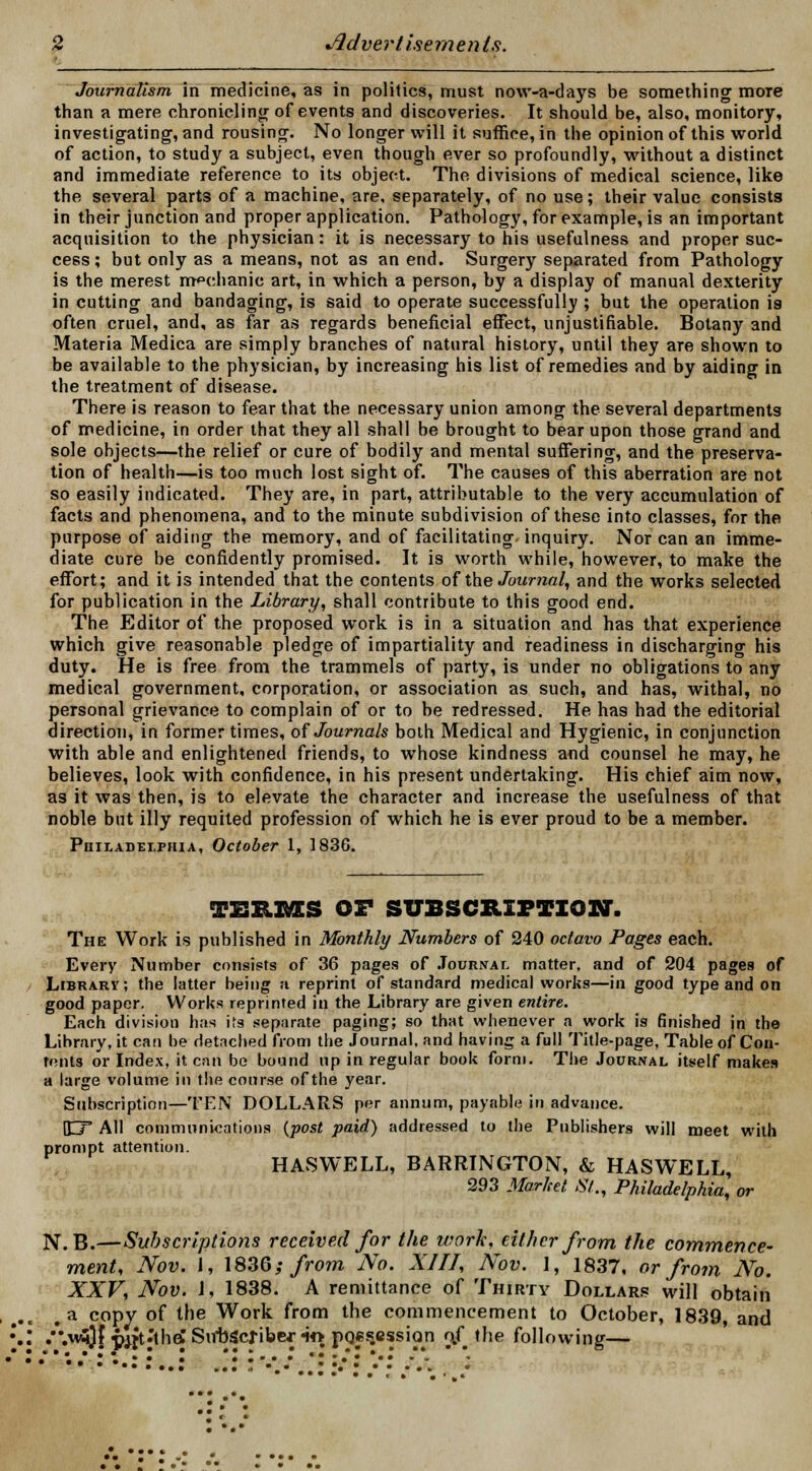Journalism in medicine, as in politics, must now-a-days be something moTe than a mere chronicling of events and discoveries. It should be, also, monitory, investigating, and rousing. No longer will it suffice, in the opinion of this world of action, to study a subject, even though ever so profoundly, without a distinct and immediate reference to its object. The divisions of medical science, like the several parts of a machine, are, separately, of no use; their value consists in their junction and proper application. Pathology, for example, is an important acquisition to the physician: it is necessary to his usefulness and proper suc- cess; but only as a means, not as an end. Surgery separated from Pathology is the merest mechanic art, in which a person, by a display of manual dexterity in cutting and bandaging, is said to operate successfully ; but the operation is often cruel, and, as far as regards beneficial effect, unjustifiable. Botany and Materia Medica are simply branches of natural history, until they are shown to be available to the physician, by increasing his list of remedies and by aiding in the treatment of disease. There is reason to fear that the necessary union among the several departments of medicine, in order that they all shall be brought to bear upon those grand and sole objects—the relief or cure of bodily and mental suffering, and the preserva- tion of health—is too much lost sight of. The causes of this aberration are not so easily indicated. They are, in part, attributable to the very accumulation of facts and phenomena, and to the minute subdivision of these into classes, for the purpose of aiding the memory, and of facilitating, inquiry. Nor can an imme- diate cure be confidently promised. It is worth while, however, to make the effort; and it is intended that the contents of the Journal, and the works selected for publication in the Library, shall contribute to this good end. The Editor of the proposed work is in a situation and has that experience which give reasonable pledge of impartiality and readiness in discharging his duty. He is free from the trammels of party, is under no obligations to any medical government, corporation, or association as such, and has, withal, no personal grievance to complain of or to be redressed. He has had the editorial direction, in former times, of Journals both Medical and Hygienic, in conjunction with able and enlightened friends, to whose kindness and counsel he may, he believes, look with confidence, in his present undertaking. His chief aim now, as it was then, is to elevate the character and increase the usefulness of that noble but illy requited profession of which he is ever proud to be a member. Philadelphia, October 1, 1836. TESRXMES OF SUBSCRIPTION. The Work is published in Monthly Numbers of 240 octavo Pages each. Every Number consists of 36 pages of Journal matter, and of 204 pages of Library; the latter being a reprint of standard medical works—in good type and on good paper. Works reprinted in the Library are given entire. Each division has its separate paging; so that whenever a work is finished in the Library, it can be detached from the Journal, and having a full Title-page, Table of Con- tains or Index, it can be bound up in regular book form. The Journal itself makes a large volume in the course of the year. Subscription—TEN DOLLARS per annum, payable in advance. 1J~P All communications {post paid) addressed to the Publishers will meet with prompt attention. HASWELL, BARRINGTON, & HASWELL, 293 Market St., Philadelphia, or .a copy of the Work from the commencement to Octol /.wSjf <m>t.'th£ Subscribe* w possession o/ the following—