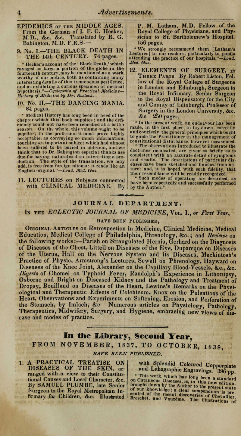 EPIDEMICS of the MIDDLE AGES. From the German of I. F. C. Hecker, M.D., &c. &c. Translated by R. G. Babington, M.D. F.R.S.— 9. No. I.—THE BLACK DEATH IN THE 14th CENTURY. 74 pages.  Hecker's account of the ' Black Death,' which ravaged so large a portion of the globe in the fourteenth century,may be mentioned as a work worthy of our notice, both as containing many interestingdetails of this tremendous pestilence, and as exhibiting a curious specimen of medical hypothesis.—Cyclopedia of Practical Medicine— History of Medicine by Dr. Bostock. 10. No. II.—THE DANCING MANIA. 84 pages.  Medical History has long been in need of the chapter which this book supplies; and the defi- ciency could not have been remedied at a better season. On the whole, this volume ought to be popular; to the profession it must prove highly acceptable, as conveying so much information, touching an important subject which had almost been suffered to be buried in oblivion, and we think that to Dr. Babington especial thanks are due for having naturalised so interesting a pro- duction. The style of the translation, we may add, is free from foreign idioms: it reads like an English original.—Lond. Med. Oaz. 11. LECTURES on Subjects connected with CLINICAL MEDICINE. By P. M. Latham, M.D. Fellow of the Royal College of Physicians, and Phy- sician to St. Bartholomew's Hospital. 156 pages.  We strongly recommend them [Latham's Lectures] to our readers; particularly to pupils attending the practice of our hospitals.—Lond. Med. Oaz. 12. ELEMENTS OF SURGERY, in Three Parts By Robert Listen, Fel- low of the Royal College of Surgeons in Loudon and Edinburgh, Surgeon to the Royal Infirmary, Senior Surgeon to the Royal Dispensatory for the City and County of Edinburgh, Professor of Surgery in the London University, &c. &c 250 pages.  In the present, work, an endeavour has been made, in the first place, to lay down, correctly and concisely, the general principles which ought to guide the Practitioner m the management of constitutional disturbance, however occasioned.  The observations introduced to illustrate the doctrines inculcated, are given as briefly as is consistent with an accurate detail of symptoms and results. The descriptions of particular dis- eases have been sketched and finished from na- ture; and, it is hoped, with such fidelity, that their resemblance will he readily recognized.  Such modes of operating are described, as have been repeatedly and successfully performed by the Author. JOURNAL, DEPARTMENT. In the ECLECTIC JOURNJL OF MEDICINE, Vol. I., or First Year, HAVE BEEN PUBLISHED, Original Articles on Retrospection in Medicine, Clinical Medicine, Medical Education, Medical Coliege of Philadelphia, Phrenology, &c.; and Reviews on the following works:—Parish on Strangulated Hernia, Gerhard on the Diagnosis of Diseases of the Chest, Littell on Diseases of the Eye, Duparcque on Diseases of the Uterus, Hall on the Nervous System and its Diseases, Mackintosh's Practice of Physic, Armstrong's Lectures, Sewall on Phrenology, Hay ward on Diseases of the Knee Joint, Alexander on the Capillary Blood-Vessels, &c, &c. Digests of Chomel on Typhoid Fever, Randolph's Experience in Lithotripsy, Osborne and Bright on Diseased Kidney and the Pathology and Treatment of Dropsy, Bouillaud on Diseases of the Heart, Lewins's Remarks on the Physi- ological and Therapeutic Effects of Colchicum, Knox on the Pulsations of the Heart, Observations and Experiments on Softening, Erosion, and Perforation of the Stomach, by Imlach, &c Numerous articles on Physiology, Pathology Therapeutics, Midwifery, Surgery, and Hygiene, embracing new views of dis- ease and modes of practice. In the JLibrary, Second Year, FROM NOVEMBER, 1837, TO OCTOBER, 1838, HAVE BEEN PUBLISHED, A PRACTICAL TREATISE ON DISEASES OF THE SKIN, ar- ranged with a view to their Constitu- tional Causes and Local Character, &c. By SAMUEL PLUM BE, late Senior Surgeon to the Royal Metropolitan In- firmary for Children, &c. Illustrated with Splendid Coloured Copperplate and Lithographic Engravings. 396 pp. This work, which has long been a standi on Cutaneous Diseases, is, in°this newSon brought down by the Author to the presen s ate ITh k?™ledee: a clear compendium is pre sen ted of the recent discoveries of Chevalier Breschet, and Vauzeme. Th* ill,,8tr«7o„ of