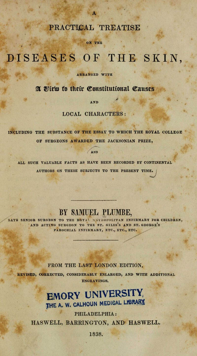 PRACTICAL TREATISE Olf THE DISEASES OF THE SKIN, ARRANGED WITH % SFteto to tftrtr €onstttutto«al (tmntn 4 * i AND LOCAL CHARACTERS: INCLUDING THE SUBSTANCE OF THE ESSAY TO WHICH THE ROYAL COLLEGE OF SURGEONS AWARDED THE JACKSONIAN PRIZE, AND ALL SUCH VALUABLE FACTS AS HAVE BEEN RECORDED BY CONTINENTAL AUTHORS ON THESE SUBJECTS TO THE PRESENT TIME. KJ BY SAMUEL PLTJMBE, LATE SENIOR SURGEON TO THE ROT AT M i/1 UOPOLITAN INFIRMARY FOR CHILDREN, AND ACTING SURGEON TO THE ST. GILES'S AND ST. GEORGe's PAROCHIAL INFIRMARY, ETC., ETC., ETC. FROM THE LAST LONDON EDITION, REVISED, CORRECTED, CONSIDERABLY ENLARGED, AND WITH ADDITIONAL ENGRAVINGS. EMORY UNIVERSITY JHE A. W. CALHOUN MED16AL LIBRAE PHILADELPHIA: HASWELL, BARRINGTON, AND HASWELL. 1838.
