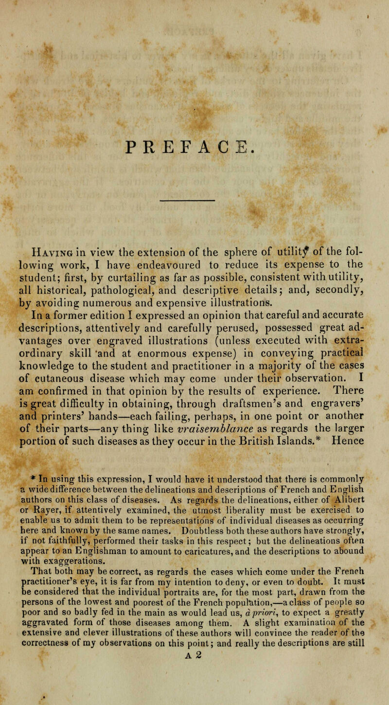 PREFACE. Having in view the extension of the sphere of utility of the fol- lowing work, I have endeavoured to reduce its expense to the student; first, by curtailing as far as possible, consistent with utility, all historical, pathological, and descriptive details; and, secondly, by avoiding numerous and expensive illustrations. In a former edition I expressed an opinion that careful and accurate descriptions, attentively and carefully perused, possessed great ad- vantages over engraved illustrations (unless executed with extra- ordinary skill 'and at enormous expense) in conveying practical knowledge to the student and practitioner in a majority of the cases of cutaneous disease which may come under their observation. I am confirmed in that opinion by the results of experience. There is great difficulty in obtaining, through draftsmen's and engravers' and printers' hands—each failing, perhaps, in one point or another of their parts—any thing like vraisemblance as regards the larger portion of such diseases as they occur in the British Islands.* Hence * In using this expression, I would have it understood that there is commonly a wide difference between the delineations and descriptions of French and English authors on this class of diseases. As regards the delineations, either of Alibert or Rayer, if attentively examined, the utmost liberality must be exercised to enable us to admit them to be representations of individual diseases as occurring here and known by the same names. Doubtless both these authors have strongly, if not faithfully, performed their tasks in this respect; but the delineations often appear to an Englishman to amount to caricatures, and the descriptions to abound with exaggerations. That both may be correct, as regards the cases which come under the French practitioner's eye, it is far from my intention to deny, or even to doubt. It must be considered that the individual portraits are, for the most part, drawn from the persons of the lowest and poorest of the French population,—a class of people so poor and so badly fed in the main as would lead us, a priori, to expect a greatly aggravated form of those diseases among them. A slight examination of the extensive and clever illustrations of these authors will convince the reader of the correctness of my observations on this point; and really the descriptions are still A2