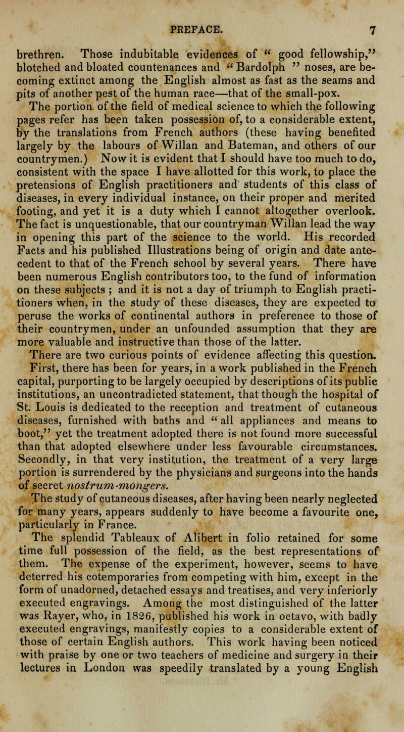 brethren. Those indubitable evidences of  good fellowship, blotched and bloated countenances and  Bardolph  noses, are be- coming extinct among the English almost as fast as the seams and pits of another pest of the human race—that of the small-pox. The portion of the field of medical science to which the following pages refer has been taken possession of, to a considerable extent, by the translations from French authors (these having benefited largely by the labours of Willan and Bateman, and others of our countrymen.) Now it is evident that I should have too much to do, consistent with the space I have allotted for this work, to place the pretensions of English practitioners and students of this class of diseases, in every individual instance, on their proper and merited footing, and yet it is a duty which I cannot altogether overlook. The fact is unquestionable, that our countryman Willan lead the way in opening this part of the science to the world. His recorded Facts and his published Illustrations being of origin and date ante- cedent to that of the French school by several years. There have been numerous English contributors too, to the fund of information on these subjects ; and it is not a day of triumph to English practi- tioners when, in the study of these diseases, they are expected to peruse the works of continental authors in preference to those of their countrymen, under an unfounded assumption that they are more valuable and instructive than those of the latter. There are two curious points of evidence affecting this question. First, there has been for years, in a work published in the French capital, purporting to be largely occupied by descriptions of its public institutions, an uncontradicted statement, that though the hospital of St. Louis is dedicated to the reception and treatment of cutaneous diseases, furnished with baths and  all appliances and means to boot, yet the treatment adopted there is not found more successful than that adopted elsewhere under less favourable circumstances. Secondly, in that very institution, the treatment of a very large portion is surrendered by the physicians and surgeons into the hands of secret nostrum-mongers. The study of cutaneous diseases, after having been nearly neglected for many years, appears suddenly to have become a favourite one, particularly in France. The splendid Tableaux of Alibert in folio retained for some time full possession of the field, as the best representations of them. The expense of the experiment, however, seems to have deterred his cotemporaries from competing with him, except in the form of unadorned, detached essays and treatises, and very inferiorly executed engravings. Among the most distinguished of the latter was Rayer, who, in 1826, published his work in octavo, with badly executed engravings, manifestly copies to a considerable extent of those of certain English authors. This work having been noticed with praise by one or two teachers of medicine and surgery in their lectures in London was speedily translated by a young English