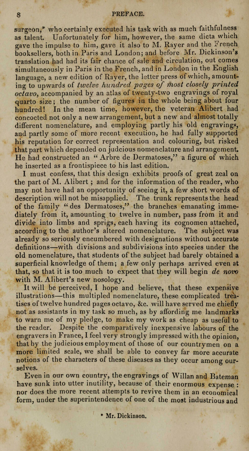 surgeon,* who certainly executed his task with as much faithfulness as talent. Unfortunately for him, however, the same dicta which gave the impulse to him, gave it also to M. Rayer and the French booksellers, both in Paris and London; and before Mr. Dickinson's translation had had its fair chance of sale and circulation, out comes simultaneously in Paris in the French, and in London in the English language, a new edition of Rayer, the letterpress of which, amount- ing to upwards of twelve hundred pages of most closely printed octavo, accompanied by an atlas of twenty-two engravings of royal quarto size; the number of figures in the whole being about four hundred! In the mean time, however, the veteran Alibert had concocted not only a new arrangement, but a new and almost totally different nomenclature, and employing partly his old engravings, and partly some of more recent execution, he had fully supported his reputation for correct representation and colouring, but risked that part which depended on judcious nomenclature and arrangement. He had constructed an  Arbre de Dermatoses, a figure of which he inserted as a frontispiece to his last edition. I must confess, that this design exhibits proofs of great zeal on the part of M. Alibert ; and for the information of the reader, who may not have had an opportunity of seeing it, a few short words of description will not be misapplied. The trunk represents the head of the family des Dermatoses, the branches emanating imme- diately from it, amounting to twelve in number, pass from it and divide into limbs and sprigs, each having its cognomen attached, according to the author's altered nomenclature. The subject was already so seriously encumbered with designations without accurate definitions—with divisions and subdivisions into species under the old nomenclature, that students of the subject had barely obtained a superficial knowledge of them; a few only perhaps arrived even at that, so that it is too much to expect that they will begin de novo with M. Alibert's new nosology. It will be perceived, I hope and believe, that these expensive illustrations—this multipled nomenclature, these complicated trea- tises of twelve hundred pages octavo, &c. will have served me chiefly not as assistants in my task so much, as by affording me landmarks to warn me of my pledge, to make my work as cheap as useful to the reader. Despite the comparatively inexpensive labours of the engravers in France, I feel very strongly impressed with the opinion, that by the judicious employment of those of our countrymen on a more limited scale, we shall be able to convey far more accurate notions of the characters of these diseases as they occur among our- selves. Even in our own country, the engravings of Willan and Bateman have sunk into utter inutility, because of their enormous expense : nor does the more recent attempts to revive them in an economical form, under the superintendence of one of the most industrious and * Mr. Dickinson.