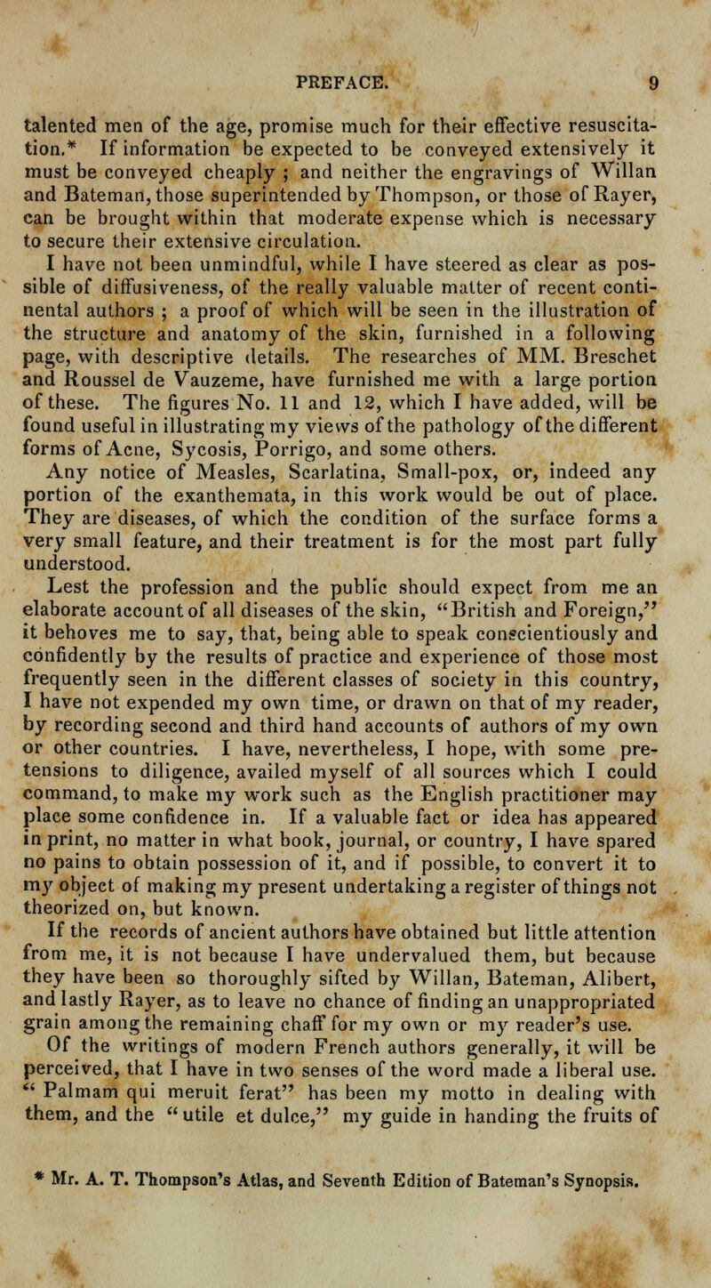 talented men of the age, promise much for their effective resuscita- tion.* If information be expected to be conveyed extensively it must be conveyed cheaply ; and neither the engravings of Willan and Bateman, those superintended by Thompson, or those of Rayer, can be brought within that moderate expense which is necessary to secure their extensive circulation. I have not been unmindful, while I have steered as clear as pos- sible of diffusiveness, of the really valuable matter of recent conti- nental authors ; a proof of which will be seen in the illustration of the structure and anatomy of the skin, furnished in a following page, with descriptive details. The researches of MM. Breschet and Roussel de Vauzeme, have furnished me with a large portion of these. The figures No. 11 and 12, which I have added, will be found useful in illustrating my views of the pathology of the different forms of Acne, Sycosis, Porrigo, and some others. Any notice of Measles, Scarlatina, Small-pox, or, indeed any portion of the exanthemata, in this work would be out of place. They are diseases, of which the condition of the surface forms a very small feature, and their treatment is for the most part fully understood. Lest the profession and the public should expect from me an elaborate account of all diseases of the skin, British and Foreign, it behoves me to say, that, being able to speak conscientiously and confidently by the results of practice and experience of those most frequently seen in the different classes of society in this country, I have not expended my own time, or drawn on that of my reader, by recording second and third hand accounts of authors of my own or other countries. I have, nevertheless, I hope, with some pre- tensions to diligence, availed myself of all sources which I could command, to make my work such as the English practitioner may place some confidence in. If a valuable fact or idea has appeared in print, no matter in what book, journal, or country, I have spared no pains to obtain possession of it, and if possible, to convert it to my object of making my present undertaking a register of things not theorized on, but known. If the records of ancient authors have obtained but little attention from me, it is not because I have undervalued them, but because they have been so thoroughly sifted by Willan, Bateman, Alibert, and lastly Rayer, as to leave no chance of finding an unappropriated grain among the remaining chaff for my own or my reader's use. Of the writings of modern French authors generally, it will be perceived, that I have in two senses of the word made a liberal use.  Palmam qui meruit ferat has been my motto in dealing with them, and the  utile et dulce, my guide in handing the fruits of * Mr. A. T. Thompson's Atlas, and Seventh Edition of Bateman's Synopsis.