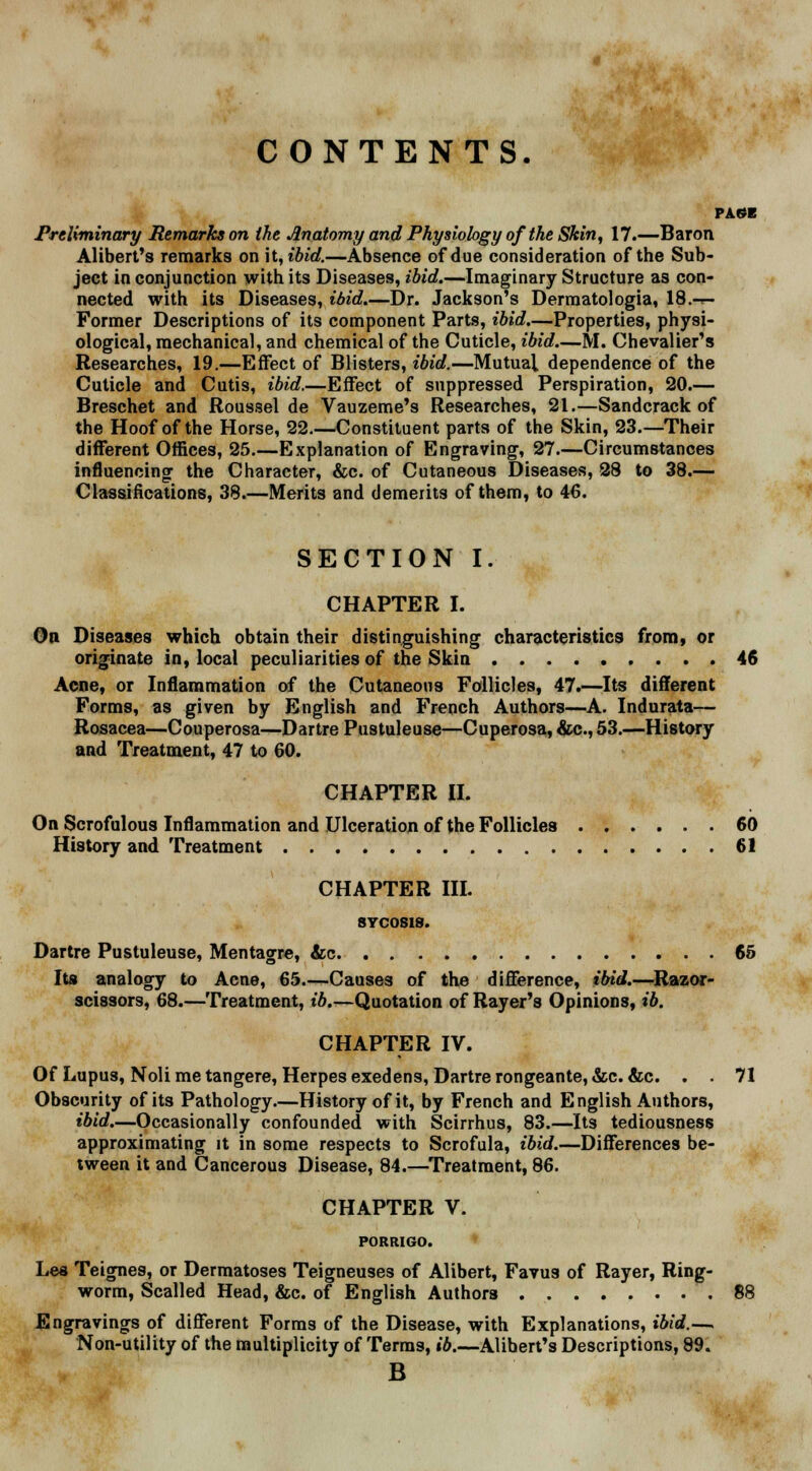 CONTENTS. PAGE Preliminary Remarks on the Anatomy and Physiology of the Skin, 17.—Baron Alibert's remarks on h,ibid.—Absence of due consideration of the Sub- ject in conjunction with its Diseases, ibid.—Imaginary Structure as con- nected with its Diseases, ibid.—Dr. Jackson's Dermatologia, 18.-.- Former Descriptions of its component Parts, ibid.—Properties, physi- ological, mechanical, and chemical of the Cuticle, ibid.—M. Chevalier's Researches, 19.—Effect of Blisters, ibid.—Mutual dependence of the Cuticle and Cutis, ibid.—Effect of suppressed Perspiration, 20.— Breschet and Roussel de Vauzeme's Researches, 21.—Sandcrack of the Hoof of the Horse, 22.—Constituent parts of the Skin, 23.—Their different Offices, 25.—Explanation of Engraving, 27.—Circumstances influencing the Character, &c. of Cutaneous Diseases, 28 to 38.— Classifications, 38.—Merits and demerits of them, to 46. SECTION I. CHAPTER I. On Diseases which obtain their distinguishing characteristics from, or originate in, local peculiarities of the Skin 46 Acne, or Inflammation of the Cutaneous Follicles, 47.—Its different Forms, as given by English and French Authors—A. Indurata— Rosacea—Couperosa—Dartre Pustuleuse—Cuperosa, &c, 53.—History and Treatment, 47 to 60. CHAPTER II. On Scrofulous Inflammation and Ulceration of the Follicles 60 History and Treatment 61 CHAPTER III. SVC0S18. Dartre Pustuleuse, Mentagre, &c 65 Its analogy to Acne, 65.—Causes of the difference, ibid.—Razor- scissors, 68.—Treatment, t'6.—Quotation of Rayer's Opinions, ib. CHAPTER IV. Of Lupus, Noli me tangere, Herpes exedens, Dartre rongeante, &c. &c. . . 71 Obscurity of its Pathology—History of it, by French and English Authors, ibid.—Occasionally confounded with Scirrhus, 83.—Its tediousness approximating it in some respects to Scrofula, ibid.—Differences be- tween it and Cancerous Disease, 84.—Treatment, 86. CHAPTER V. PORRIGO. Lea Teignes, or Dermatoses Teigneuses of Alibert, Favus of Rayer, Ring- worm, Scalled Head, &c. of English Authors 88 Engravings of different Forms of the Disease, with Explanations, ibid.— Non-utility of the multiplicity of Terms, ib.—Alihert's Descriptions, 89. B