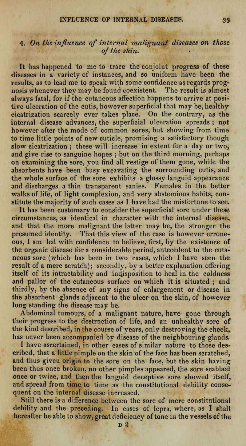 4. On the influence of internal malignant diseases on those of the skin. It has happened to me to trace the conjoint progress of these diseases in a variety of instances, and so uniform have been the results, as to lead me to speak with some confidence as regards prog- nosis whenever they may be found coexistent. The result is almost always fatal, for if the cutaneous affection happens to arrive at posi- tive ulceration of the cutis, however superficial that may be, healthy cicatrization scarcely ever takes place. On the contrary, as the internal disease advances, the superficial ulceration spreads ; not however after the mode of common sores, but showing from time to time little points of new cuticle, promising a satisfactory though slow cicatrization ; these will increase in extent for a day or two, and give rise to sanguine hopes ; but on the third morning, perhaps on examining the sore, you find all vestige of them gone, while the absorbents have been busy excavating the surrounding cutis, and the whole surface of the sore exhibits a glossy languid appearance and discharges a thin transparent sanies. Females in the better walks of life, of light complexion, and very abstemious habits, con- stitute the majority of such cases as I have had the misfortune to see. It has been customary to consider the superficial sore under these circumstances, as identical in character with the internal disease, and that the more malignant the latter may be, the stronger the presumed identity. That this view of the case is however errone- ous, I am led with confidence to believe, first, by the existence of the organic disease for a considerable period, antecedent to the cuta- neous sore (which has been in two cases, which I have seen the result of a mere scratch); secondly, by a better explanation offering itself of its intractability and indisposition to heal in the coldness and pallor of the cutaneous surface on which it is situated ; and thirdly, by the absence of any signs of enlargement or disease in the absorbent glands adjacent to the ulcer on the skin, of however long standing the disease may be. Abdominal tumours, of a malignant nature, have gone through their progress to the destruction of life, and an unhealthy sore of the kind described, in the course of years, only destroying the cheek, has never been accompanied by disease of the neighbouring glands. I have ascertained, in other cases of similar nature to those des- cribed, that a little pimple on the skin of the face has been scratched, and thus given origin to the sore on the face, but the skin having been thus once broken, no other pimples appeared, the sore scabbed once or twice, and then the languid deceptive sore showed itself, and spread from time to time as the constitutional debility conse- quent on the internal disease increased. Still there is a difference between the sore of mere constitutional debility and the preceding. In cases of lepra, where, as I shall hereafter be able to show, great deficiency of tone in the vessels of the d 2