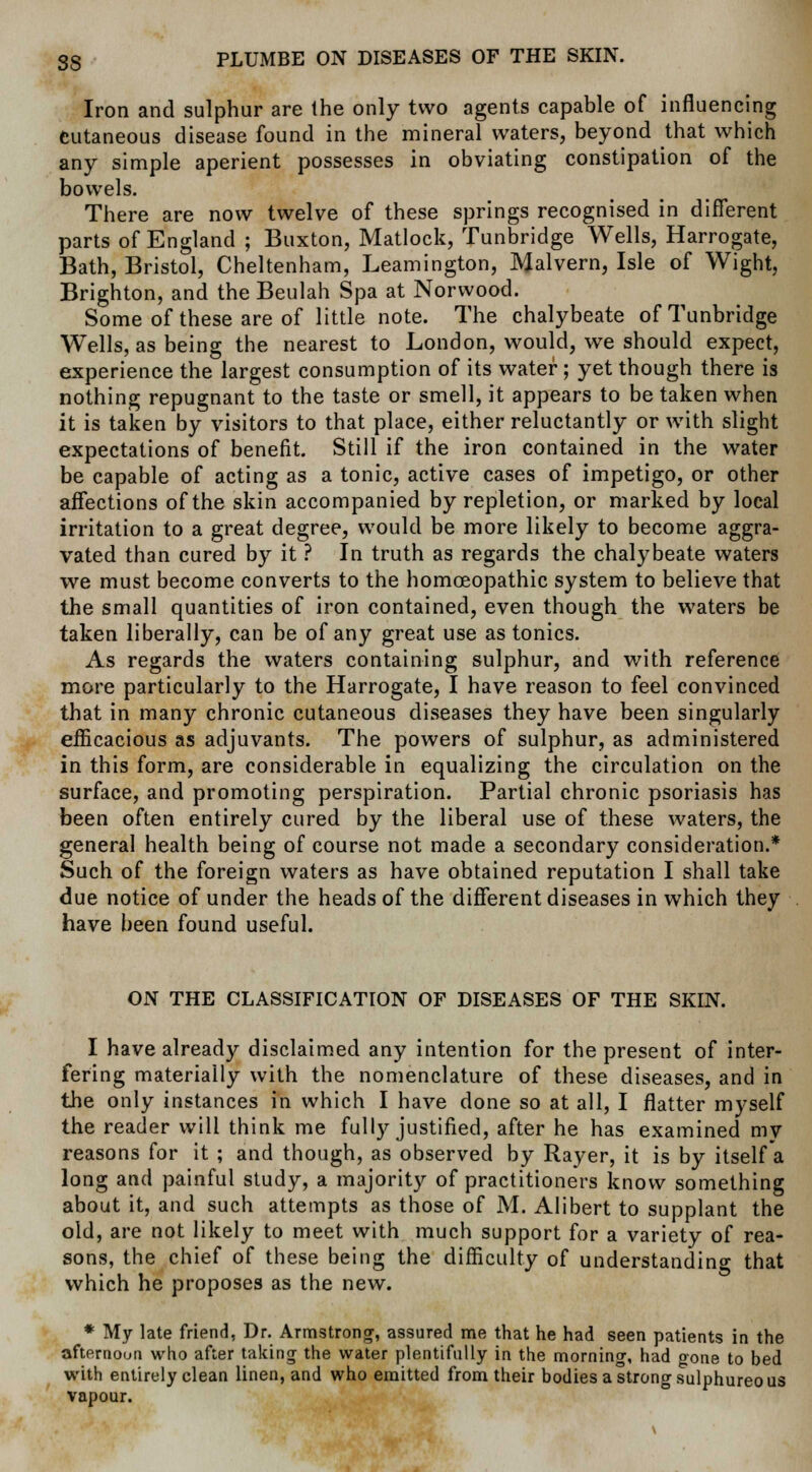 Iron and sulphur are the only two agents capable of influencing Cutaneous disease found in the mineral waters, beyond that which any simple aperient possesses in obviating constipation of the bowels. There are now twelve of these springs recognised in different parts of England ; Buxton, Matlock, Tunbridge Wells, Harrogate, Bath, Bristol, Cheltenham, Leamington, Malvern, Isle of Wight, Brighton, and the Beulah Spa at Norwood. Some of these are of little note. The chalybeate of Tunbridge Wells, as being the nearest to London, would, we should expect, experience the largest consumption of its water; yet though there is nothing repugnant to the taste or smell, it appears to be taken when it is taken by visitors to that place, either reluctantly or with slight expectations of benefit. Still if the iron contained in the water be capable of acting as a tonic, active cases of impetigo, or other affections of the skin accompanied by repletion, or marked by local irritation to a great degree, would be more likely to become aggra- vated than cured by it ? In truth as regards the chalybeate waters we must become converts to the homoeopathic system to believe that the small quantities of iron contained, even though the waters be taken liberally, can be of any great use as tonics. As regards the waters containing sulphur, and with reference more particularly to the Harrogate, I have reason to feel convinced that in many chronic cutaneous diseases they have been singularly efficacious as adjuvants. The powers of sulphur, as administered in this form, are considerable in equalizing the circulation on the surface, and promoting perspiration. Partial chronic psoriasis has been often entirely cured by the liberal use of these waters, the general health being of course not made a secondary consideration.* Such of the foreign waters as have obtained reputation I shall take due notice of under the heads of the different diseases in which they have been found useful. ON THE CLASSIFICATION OF DISEASES OF THE SKIN. I have already disclaimed any intention for the present of inter- fering materially with the nomenclature of these diseases, and in the only instances in which I have done so at all, I flatter myself the reader will think me fully justified, after he has examined my reasons for it ; and though, as observed by Rayer, it is by itself a long and painful study, a majority of practitioners know something about it, and such attempts as those of M. Alibert to supplant the old, are not likely to meet with much support for a variety of rea- sons, the chief of these being the difficulty of understanding that which he proposes as the new. * My late friend, Dr. Armstrong, assured me that he had seen patients in the afternoun who after taking the water plentifully in the morning, had oone to bed with entirely clean linen, and who emitted from their bodies a strong sulphureous vapour.