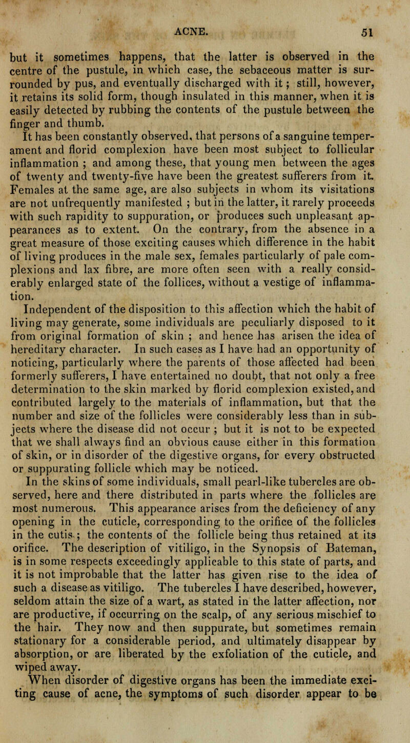 but it sometimes happens, that the latter is observed in the centre of the pustule, in which case, the sebaceous matter is sur- rounded by pus, and eventually discharged with it; still, however, it retains its solid form, though insulated in this manner, when it is easily detected by rubbing the contents of the pustule between the finger and thumb. It has been constantly observed, that persons of a sanguine temper- ament and florid complexion have been most subject to follicular inflammation ; and among these, that young men between the ages of twenty and twenty-five have been the greatest sufferers from it Females at the same age, are also subjects in whom its visitations are not unfrequently manifested ; but in the latter, it rarely proceeds with such rapidity to suppuration, or produces such unpleasant ap- pearances as to extent. On the contrary, from the absence in a great measure of those exciting causes which difference in the habit of living produces in the male sex, females particularly of pale com- plexions and lax fibre, are more often seen with a really consid- erably enlarged state of the follices, without a vestige of inflamma- tion. Independent of the disposition to this affection which the habit of living may generate, some individuals are peculiarly disposed to it from original formation of skin ; and hence has arisen the idea of hereditary character. In such cases as I have had an opportunity of noticing, particularly where the parents of those affected had been formerly sufferers, I have entertained no doubt, that not only a free determination to the skin marked by florid complexion existed, and contributed largely to the materials of inflammation, but that the number and size of the follicles were considerably less than in sub- jects where the disease did not occur ; but it is not to be expected that we shall always find an obvious cause either in this formation of skin, or in disorder of the digestive organs, for every obstructed or suppurating follicle which may be noticed. In the skins of some individuals, small pearl-like tubercles are ob- served, here and there distributed in parts where the follicles are most numerous. This appearance arises from the deficiency of any opening in the cuticle, corresponding to the orifice of the follicles in the cutis.; the contents of the follicle being thus retained at its orifice. The description of vitiligo, in the Synopsis of Bateman, is in some respects exceedingly applicable to this state of parts, and it is not improbable that the latter has given rise to the idea of such a disease as vitiligo. The tubercles I have described, however, seldom attain the size of a wart, as stated in the latter affection, nor are productive, if occurring on the scalp, of any serious mischief to the hair. They now and then suppurate, but sometimes remain stationary for a considerable period, and ultimately disappear by absorption, or are liberated by the exfoliation of the cuticle, and wiped away. When disorder of digestive organs has been the immediate exci- ting cause of acne, the symptoms of such disorder appear to be