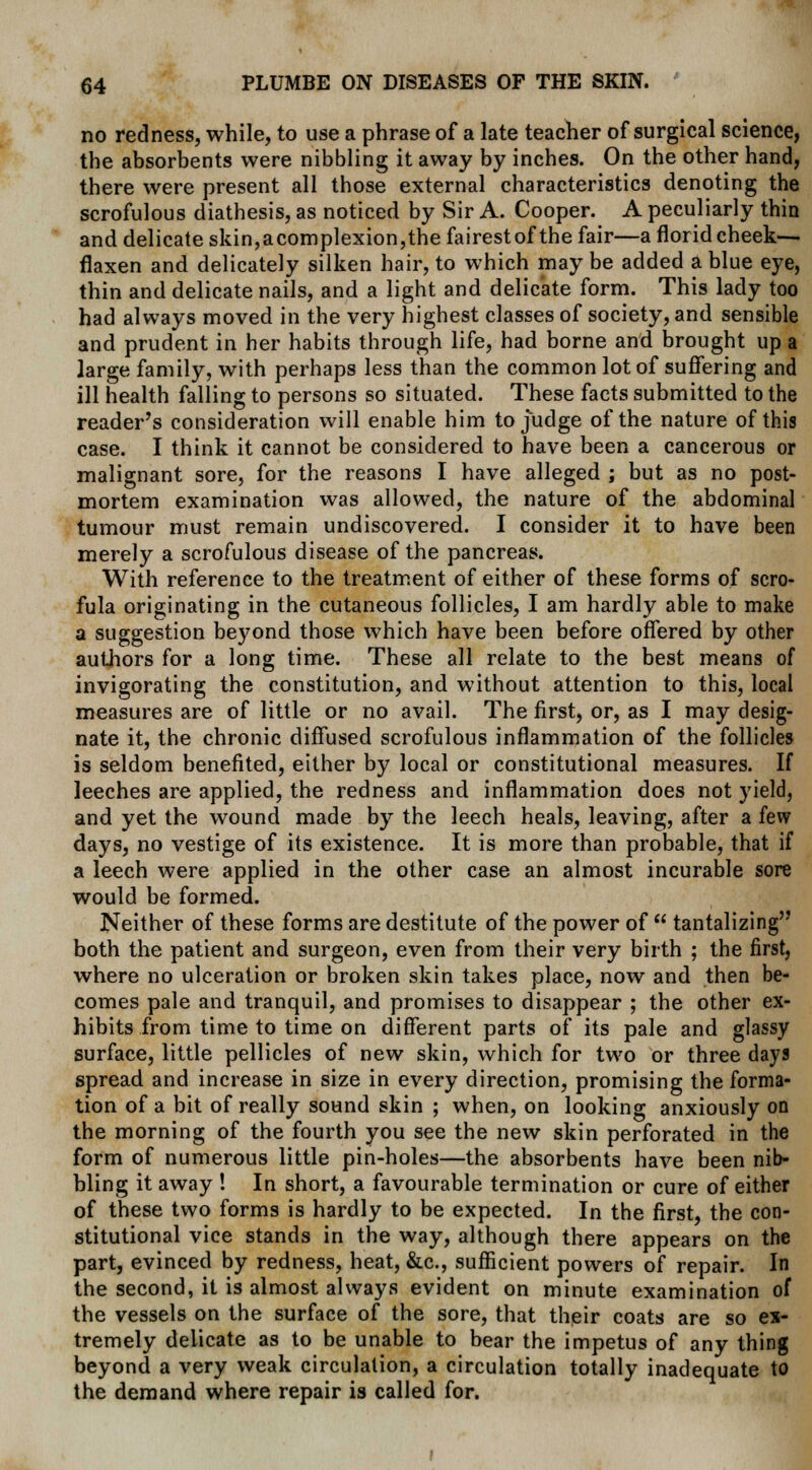 no redness, while, to use a phrase of a late teacher of surgical science, the absorbents were nibbling it away by inches. On the other hand, there were present all those external characteristics denoting the scrofulous diathesis, as noticed by Sir A. Cooper. A peculiarly thin and delicate skin,acomplexion,the fairestof the fair—a florid cheek— flaxen and delicately silken hair, to which may be added a blue eye, thin and delicate nails, and a light and delicate form. This lady too had always moved in the very highest classes of society, and sensible and prudent in her habits through life, had borne and brought up a large family, with perhaps less than the common lot of suffering and ill health falling to persons so situated. These facts submitted to the reader's consideration will enable him to judge of the nature of this case. I think it cannot be considered to have been a cancerous or malignant sore, for the reasons I have alleged ; but as no post- mortem examination was allowed, the nature of the abdominal tumour must remain undiscovered. I consider it to have been merely a scrofulous disease of the pancreas. With reference to the treatment of either of these forms of scro- fula originating in the cutaneous follicles, I am hardly able to make a suggestion beyond those which have been before offered by other authors for a long time. These all relate to the best means of invigorating the constitution, and without attention to this, local measures are of little or no avail. The first, or, as I may desig- nate it, the chronic diffused scrofulous inflammation of the follicles is seldom benefited, either by local or constitutional measures. If leeches are applied, the redness and inflammation does not yield, and yet the wound made by the leech heals, leaving, after a few days, no vestige of its existence. It is more than probable, that if a leech were applied in the other case an almost incurable sore would be formed. Neither of these forms are destitute of the power of  tantalizing both the patient and surgeon, even from their very birth ; the first, where no ulceration or broken skin takes place, now and then be- comes pale and tranquil, and promises to disappear ; the other ex- hibits from time to time on different parts of its pale and glassy surface, little pellicles of new skin, which for two or three days spread and increase in size in every direction, promising the forma- tion of a bit of really sound skin ; when, on looking anxiously on the morning of the fourth you see the new skin perforated in the form of numerous little pin-holes—the absorbents have been nib- bling it away ! In short, a favourable termination or cure of either of these two forms is hardly to be expected. In the first, the con- stitutional vice stands in the way, although there appears on the part, evinced by redness, heat, &c, sufficient powers of repair. In the second, it is almost always evident on minute examination of the vessels on the surface of the sore, that their coats are so ex- tremely delicate as to be unable to bear the impetus of any thing beyond a very weak circulation, a circulation totally inadequate to the demand where repair is called for.