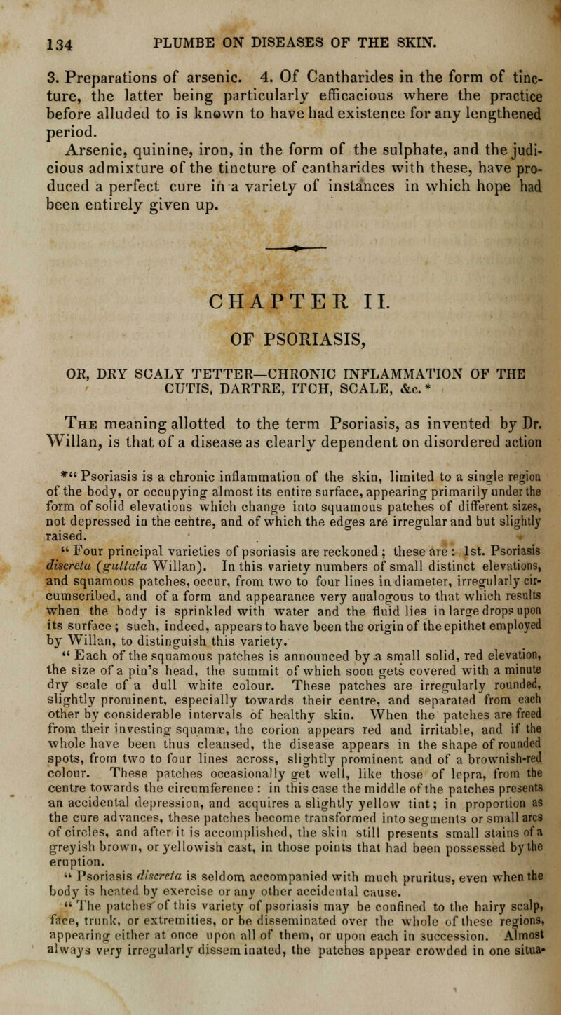 3. Preparations of arsenic. 4. Of Cantharides in the form of tinc- ture, the latter being particularly efficacious where the practice before alluded to is known to have had existence for any lengthened period. Arsenic, quinine, iron, in the form of the sulphate, and the judi- cious admixture of the tincture of cantharides with these, have pro- duced a perfect cure in a variety of instances in which hope had been entirely given up. CHAPTER II. OF PSORIASIS, OR, DRY SCALY TETTER—CHRONIC INFLAMMATION OF THE CUTIS, DARTRE, ITCH, SCALE, &c. * The meaning allotted to the term Psoriasis, as invented by Dr. Willan, is that of a disease as clearly dependent on disordered action * Psoriasis is a chronic inflammation of the skin, limited to a single region of the body, or occupying almost its entire surface, appearing primarily under the form of solid elevations which change into squamous patches of different sizes, not depressed in the centre, and of which the edges are irregular and but slightly raised.  Four principal varieties of psoriasis are reckoned ; these are : 1st. Psoriasis discreta (guttata Willan). In this variety numbers of small distinct elevations, and squamous patches, occur, from two to four lines in diameter, irregularly cir- cumscribed, and of a form and appearance very analogous to that which results when the body is sprinkled with water and the fluid lies in large drops upon its surface; such, indeed, appears to have been the origin of the epithet employed by Willan, to distinguish this variety.  Each of the squamous patches is announced by .a small solid, red elevation, the size of a pin's head, the summit of which soon gets covered with a minute dry scale of a dull white colour. These patches are irregularly rounded, slightly prominent, especially towards their centre, and separated from each other by considerable intervals of healthy skin. When the patches are freed from their investing squamae, the corion appears red and irritable, and if the whole have been thus cleansed, the disease appears in the shape of rounded spots, from two to four lines across, slightly prominent and of a brownish-red colour. These patches occasionally oret well, like those of lepra, from the centre towards the circumference : in this case the middle of the patches presents an accidental depression, and acquires a slightly yellow tint; in proportion as the cure advances, these patches become transformed into segments or small arcs of circles, and after it is accomplished, the skin still presents small stains of a greyish brown, or yellowish cast, in those points that had been possessed by the eruption.  Psoriasis discreta is seldom accompanied with much pruritus, even when the body is heated by exercise or any other accidental cause.  The patches'of this variety of psoriasis may be confined to the hairy scalp, face, trunk, or extremities, or be disseminated over the whole of these regions, appearing either at once upon all of them, or upon each in succession. Almost always very irregularly disseminated, the patches appear crowded in one situa-