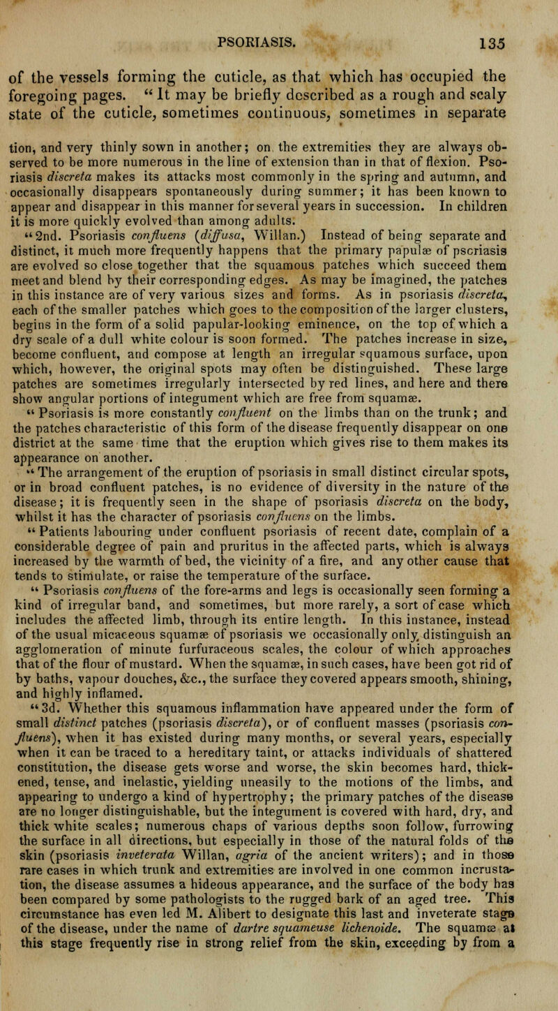 of the vessels forming the cuticle, as that which has occupied the foregoing pages. It may be briefly described as a rough and scaly state of the cuticle, sometimes continuous, sometimes in separate tion, and very thinly sown in another; on the extremities they are always ob- served to be more numerous in the line of extension than in that of flexion. Pso- riasis discreta makes its attacks most commonly in the spring and autumn, and occasionally disappears spontaneously during summer; it has been known to appear and disappear in this manner for several years in succession. In children it is more quickly evolved than among adults. 2nd. Psoriasis confiuens {diffusa, Willan.) Instead of being separate and distinct, it much more frequently happens that the primary papulae of psoriasis are evolved so close together that the squamous patches which succeed them meet and blend by their corresponding edges. As may be imagined, the patches in this instance are of very various sizes and forms. As in psoriasis discreta, each of the smaller patches which goes to the composition of the larger clusters, begins in the form of a solid papular-looking eminence, on the top of which a dry scale of a dull white colour is soon formed. The patches increase in size, become confluent, and compose at length an irregular squamous surface, upon which, however, the original spots may often be distinguished. These large patches are sometimes irregularly intersected by red lines, and here and there show angular portions of integument which are free from squamae. Psoriasis is more constantly confluent on the limbs than on the trunk; and the patches characteristic of this form of the disease frequently disappear on one district at the same time that the eruption which gives rise to them makes its appearance on another. The arrangement of the eruption of psoriasis in small distinct circular spots, or in broad confluent patches, is no evidence of diversity in the nature of the disease; it is frequently seen in the shape of psoriasis discreta on the body, whilst it has the character of psoriasis confiuens on the limbs. Patients labouring under confluent psoriasis of recent date, complain of a considerable degree of pain and pruritus in the affected parts, which is always increased by the warmth of bed, the vicinity of a fire, and any other cause that tends to stimulate, or raise the temperature of the surface. Psoriasis confiuens of the fore-arms and legs is occasionally seen forming a kind of irregular band, and sometimes, but more rarely, a sort of case which includes the affected limb, through its entire length. In this instance, instead of the usual micaceous squamae of psoriasis we occasionally only distinguish an agglomeration of minute furfuraceous scales, the colour of which approaches that of the flour of mustard. When the squamae, in such cases, have been got rid of by baths, vapour douches, &c, the surface they covered appears smooth, shining, and highly inflamed. 3d. Whether this squamous inflammation have appeared under the form of small distinct patches (psoriasis discreta), or of confluent masses (psoriasis con- fiuens'), when it has existed during many months, or several years, especially when it can be traced to a hereditary taint, or attacks individuals of shattered constitution, the disease gets worse and worse, the skin becomes hard, thick- ened, tense, and inelastic, yielding uneasily to the motions of the limbs, and appearing to undergo a kind of hypertrophy; the primary patches of the disease are no longer distinguishable, but the integument is covered with hard, dry, and thick white scales; numerous chaps of various depths soon follow, furrowing the surface in all directions, but especially in those of the natural folds of the skin (psoriasis inveterata Willan, agria of the ancient writers); and in those rare cases in which trunk and extremities are involved in one common incrusta- tion, the disease assumes a hideous appearance, and the surface of the body has been compared by some pathologists to the rugged bark of an aged tree. This circumstance has even led M. Alibert to designate this last and inveterate stage of the disease, under the name of dartre squameuse lichenoide. The squamae at this stage frequently rise in strong relief from the skin, exceeding by from a