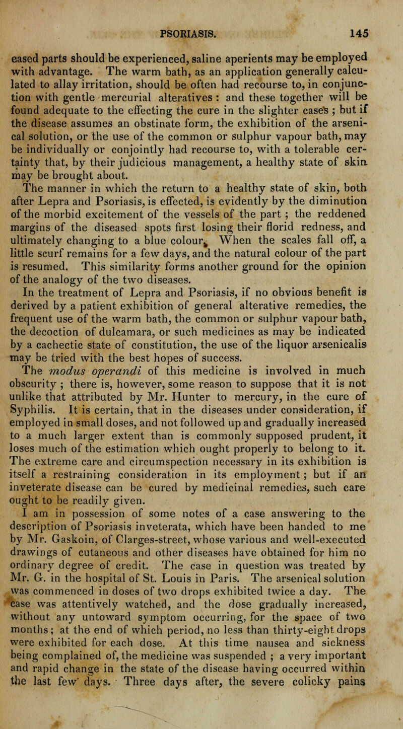 eased parts should be experienced, saline aperients may be employed with advantage. The warm bath, as an application generally calcu- lated to allay irritation, should be often had recourse to, in conjunc- tion with gentle mercurial alteratives : and these together will be found adequate to the effecting the cure in the slighter cases ; but if the disease assumes an obstinate form, the exhibition of the arseni- cal solution, or the use of the common or sulphur vapour bath, may be individually or conjointly had recourse to, with a tolerable cer- tainty that, by their judicious management, a healthy state of skin may be brought about. The manner in which the return to a healthy state of skin, both after Lepra and Psoriasis, is effected, is evidently by the diminution of the morbid excitement of the vessels of the part ; the reddened margins of the diseased spots first losing their florid redness, and ultimately changing to a blue colour^ When the scales fall off, a little scurf remains for a few days, and the natural colour of the part is resumed. This similarity forms another ground for the opinion of the analogy of the two diseases. In the treatment of Lepra and Psoriasis, if no obvious benefit is derived by a patient exhibition of general alterative remedies, the frequent use of the warm bath, the common or sulphur vapour bath, the decoction of dulcamara, or such medicines as may be indicated by a cachectic state of constitution, the use of the liquor arsenicalis may be tried with the best hopes of success. The modus operandi of this medicine is involved in much obscurity ; there is, however, some reason to suppose that it is not unlike that attributed by Mr. Hunter to mercury, in the cure of Syphilis. It is certain, that in the diseases under consideration, if employed in small doses, and not followed up and gradually increased to a much larger extent than is commonly supposed prudent, it loses much of the estimation which ought properly to belong to it. The extreme care and circumspection necessary in its exhibition is itself a restraining consideration in its employment; but if an inveterate disease can be cured by medicinal remedies, such care ought to be readily given. I am in possession of some notes of a case answering to the description of Psoriasis inveterata, which have been handed to me by Mr. Gaskoin, of Clarges-street, whose various and well-executed drawings of cutaneous and other diseases have obtained for him no ordinary degree of credit. The case in question was treated by Mr. G. in the hospital of St. Louis in Paris. The arsenical solution was commenced in doses of two drops exhibited twice a day. The case was attentively watched, and the dose gradually increased, without any untoward symptom occurring, for the space of two months; at the end of which period, no less than thirty-eight drops were exhibited for each dose. At this time nausea and sickness being complained of, the medicine was suspended ; a very important and rapid change in the state of the disease having occurred within the last few' days. Three days after, the severe colicky pains