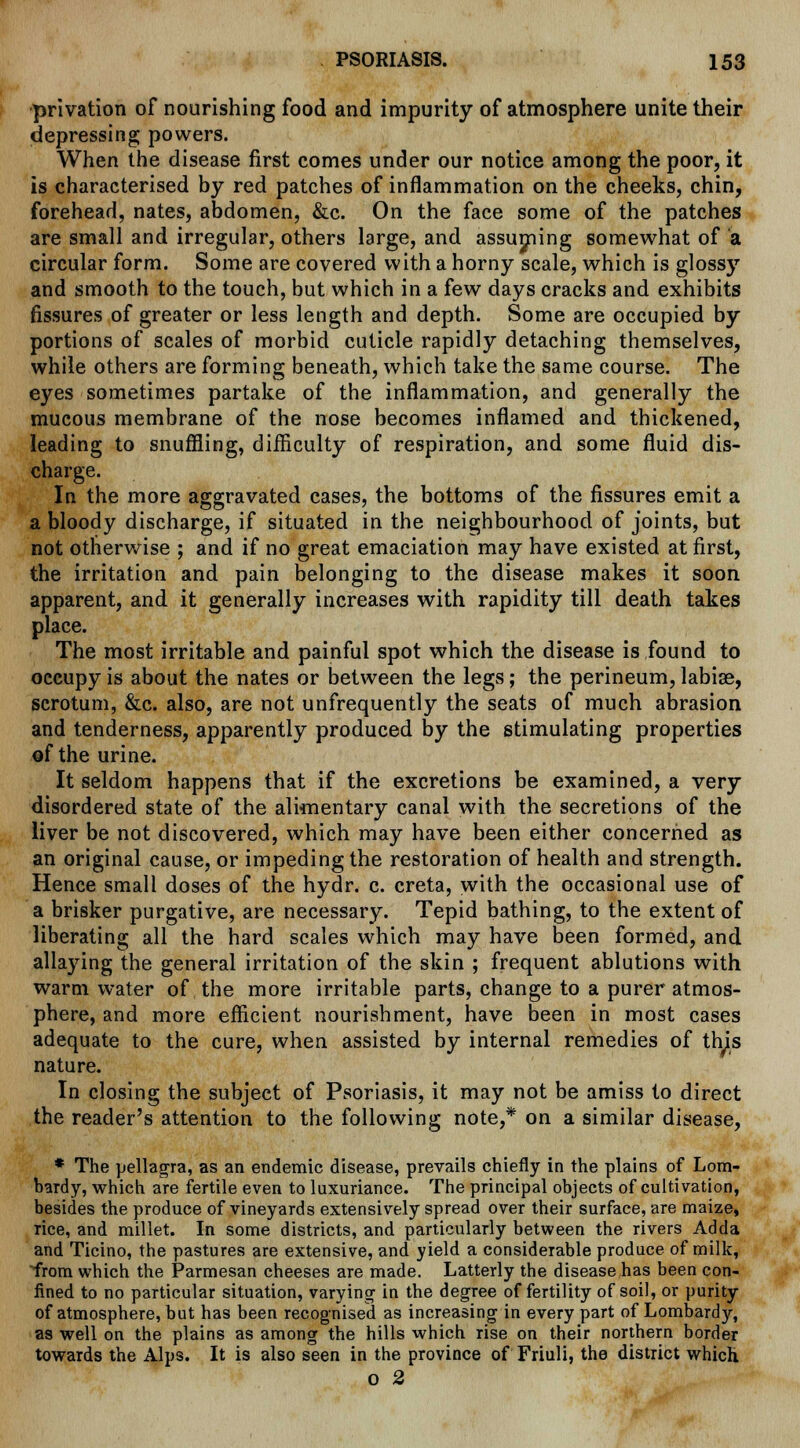 privation of nourishing food and impurity of atmosphere unite their depressing powers. When the disease first comes under our notice among the poor, it is characterised by red patches of inflammation on the cheeks, chin, forehead, nates, abdomen, &c. On the face some of the patches are small and irregular, others large, and assuming somewhat of a circular form. Some are covered with a horny scale, which is glossy and smooth to the touch, but which in a few days cracks and exhibits fissures of greater or less length and depth. Some are occupied by portions of scales of morbid cuticle rapidly detaching themselves, while others are forming beneath, which take the same course. The eyes sometimes partake of the inflammation, and generally the mucous membrane of the nose becomes inflamed and thickened, leading to snuffling, difficulty of respiration, and some fluid dis- charge. In the more aggravated cases, the bottoms of the fissures emit a a bloody discharge, if situated in the neighbourhood of joints, but not otherwise ; and if no great emaciation may have existed at first, the irritation and pain belonging to the disease makes it soon apparent, and it generally increases with rapidity till death takes place. The most irritable and painful spot which the disease is found to occupy is about the nates or between the legs; the perineum, labise, scrotum, &c. also, are not unfrequently the seats of much abrasion and tenderness, apparently produced by the stimulating properties of the urine. It seldom happens that if the excretions be examined, a very disordered state of the alimentary canal with the secretions of the liver be not discovered, which may have been either concerned as an original cause, or impeding the restoration of health and strength. Hence small doses of the hydr. c. creta, with the occasional use of a brisker purgative, are necessary. Tepid bathing, to the extent of liberating all the hard scales which may have been formed, and allaying the general irritation of the skin ; frequent ablutions with warm water of the more irritable parts, change to a purer atmos- phere, and more efficient nourishment, have been in most cases adequate to the cure, when assisted by internal remedies of this nature. In closing the subject of Psoriasis, it may not be amiss to direct the reader's attention to the following note,* on a similar disease, * The pellagra, as an endemic disease, prevails chiefly in the plains of Lom- bardy, which are fertile even to luxuriance. The principal objects of cultivation, besides the produce of vineyards extensively spread over their surface, are maize, rice, and millet. In some districts, and particularly between the rivers Adda and Ticino, the pastures are extensive, and yield a considerable produce of milk, from which the Parmesan cheeses are made. Latterly the disease has been con- fined to no particular situation, varying in the degree of fertility of soil, or purity of atmosphere, but has been recognised as increasing in every part of Lombardy, as well on the plains as among the hills which rise on their northern border towards the Alps. It is also seen in the province of Friuli, the district which o 2